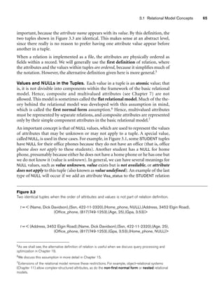 3.1 Relational Model Concepts 65
t =  (Name, Dick Davidson),(Ssn, 422-11-2320),(Home_phone, NULL),(Address, 3452 Elgin Road),
(Office_phone, (817)749-1253),(Age, 25),(Gpa, 3.53)
t =  (Address, 3452 Elgin Road),(Name, Dick Davidson),(Ssn, 422-11-2320),(Age, 25),
(Office_phone, (817)749-1253),(Gpa, 3.53),(Home_phone, NULL)
Figure 3.3
Two identical tuples when the order of attributes and values is not part of relation definition.
important, because the attribute name appears with its value. By this definition, the
two tuples shown in Figure 3.3 are identical. This makes sense at an abstract level,
since there really is no reason to prefer having one attribute value appear before
another in a tuple.
When a relation is implemented as a file, the attributes are physically ordered as
fields within a record. We will generally use the first definition of relation, where
the attributes and the values within tuples are ordered, because it simplifies much of
the notation. However, the alternative definition given here is more general.5
Values and NULLs in the Tuples. Each value in a tuple is an atomic value; that
is, it is not divisible into components within the framework of the basic relational
model. Hence, composite and multivalued attributes (see Chapter 7) are not
allowed. This model is sometimes called the flat relational model. Much of the the-
ory behind the relational model was developed with this assumption in mind,
which is called the first normal form assumption.6 Hence, multivalued attributes
must be represented by separate relations, and composite attributes are represented
only by their simple component attributes in the basic relational model.7
An important concept is that of NULL values, which are used to represent the values
of attributes that may be unknown or may not apply to a tuple. A special value,
called NULL, is used in these cases. For example, in Figure 3.1, some STUDENT tuples
have NULL for their office phones because they do not have an office (that is, office
phone does not apply to these students). Another student has a NULL for home
phone, presumably because either he does not have a home phone or he has one but
we do not know it (value is unknown). In general, we can have several meanings for
NULL values, such as value unknown, value exists but is not available, or attribute
does not apply to this tuple (also known as value undefined). An example of the last
type of NULL will occur if we add an attribute Visa_status to the STUDENT relation
5As we shall see, the alternative definition of relation is useful when we discuss query processing and
optimization in Chapter 19.
6We discuss this assumption in more detail in Chapter 15.
7Extensions of the relational model remove these restrictions. For example, object-relational systems
(Chapter 11) allow complex-structured attributes, as do the non-first normal form or nested relational
models.
 