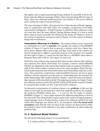 66 Chapter 3 The Relational Data Model and Relational Database Constraints
that applies only to tuples representing foreign students. It is possible to devise dif-
ferent codes for different meanings of NULL values. Incorporating different types of
NULL values into relational model operations (see Chapter 6) has proven difficult
and is outside the scope of our presentation.
The exact meaning of a NULL value governs how it fares during arithmetic aggrega-
tions or comparisons with other values. For example, a comparison of two NULL
values leads to ambiguities—if both Customer A and B have NULL addresses, it does
not mean they have the same address. During database design, it is best to avoid
NULL values as much as possible. We will discuss this further in Chapters 5 and 6 in
the context of operations and queries, and in Chapter 15 in the context of database
design and normalization.
Interpretation (Meaning) of a Relation. The relation schema can be interpreted
as a declaration or a type of assertion. For example, the schema of the STUDENT
relation of Figure 3.1 asserts that, in general, a student entity has a Name, Ssn,
Home_phone, Address, Office_phone, Age, and Gpa. Each tuple in the relation can
then be interpreted as a fact or a particular instance of the assertion. For example,
the first tuple in Figure 3.1 asserts the fact that there is a STUDENT whose Name is
Benjamin Bayer, Ssn is 305-61-2435, Age is 19, and so on.
Notice that some relations may represent facts about entities, whereas other relations
may represent facts about relationships. For example, a relation schema MAJORS
(Student_ssn, Department_code) asserts that students major in academic disciplines. A
tuple in this relation relates a student to his or her major discipline. Hence, the rela-
tional model represents facts about both entities and relationships uniformly as rela-
tions. This sometimes compromises understandability because one has to guess
whether a relation represents an entity type or a relationship type. We introduce the
Entity-Relationship (ER) model in detail in Chapter 7 where the entity and relation-
ship concepts will be described in detail. The mapping procedures in Chapter 9 show
how different constructs of the ER and EER (Enhanced ER model covered in Chapter
8) conceptual data models (see Part 3) get converted to relations.
An alternative interpretation of a relation schema is as a predicate; in this case, the
values in each tuple are interpreted as values that satisfy the predicate. For example,
the predicate STUDENT (Name, Ssn, ...) is true for the five tuples in relation
STUDENT of Figure 3.1. These tuples represent five different propositions or facts in
the real world. This interpretation is quite useful in the context of logical program-
ming languages, such as Prolog, because it allows the relational model to be used
within these languages (see Section 26.5). An assumption called the closed world
assumption states that the only true facts in the universe are those present within
the extension (state) of the relation(s). Any other combination of values makes the
predicate false.
3.1.3 Relational Model Notation
We will use the following notation in our presentation:
■ A relation schema R of degree n is denoted by R(A1, A2, ..., An).
 