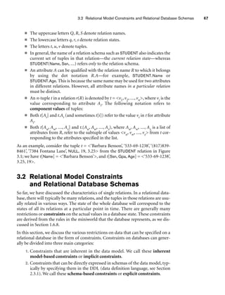 3.2 Relational Model Constraints and Relational Database Schemas 67
■ The uppercase letters Q, R, S denote relation names.
■ The lowercase letters q, r, s denote relation states.
■ The letters t, u, v denote tuples.
■ In general, the name of a relation schema such as STUDENT also indicates the
current set of tuples in that relation—the current relation state—whereas
STUDENT(Name, Ssn, ...) refers only to the relation schema.
■ An attribute A can be qualified with the relation name R to which it belongs
by using the dot notation R.A—for example, STUDENT.Name or
STUDENT.Age. This is because the same name may be used for two attributes
in different relations. However, all attribute names in a particular relation
must be distinct.
■ An n-tuple t in a relation r(R) is denoted by t = v1, v2, ..., vn, where vi is the
value corresponding to attribute Ai. The following notation refers to
component values of tuples:
■ Both t[Ai] and t.Ai (and sometimes t[i]) refer to the value vi in t for attribute
Ai.
■ Both t[Au, Aw, ..., Az] and t.(Au, Aw, ..., Az), where Au, Aw, ..., Az is a list of
attributes from R, refer to the subtuple of values vu, vw, ..., vz from t cor-
responding to the attributes specified in the list.
As an example, consider the tuple t = ‘Barbara Benson’, ‘533-69-1238’, ‘(817)839-
8461’, ‘7384 Fontana Lane’, NULL, 19, 3.25 from the STUDENT relation in Figure
3.1; we have t[Name] = ‘Barbara Benson’, and t[Ssn, Gpa, Age] = ‘533-69-1238’,
3.25, 19.
3.2 Relational Model Constraints
and Relational Database Schemas
So far, we have discussed the characteristics of single relations. In a relational data-
base, there will typically be many relations, and the tuples in those relations are usu-
ally related in various ways. The state of the whole database will correspond to the
states of all its relations at a particular point in time. There are generally many
restrictions or constraints on the actual values in a database state. These constraints
are derived from the rules in the miniworld that the database represents, as we dis-
cussed in Section 1.6.8.
In this section, we discuss the various restrictions on data that can be specified on a
relational database in the form of constraints. Constraints on databases can gener-
ally be divided into three main categories:
1. Constraints that are inherent in the data model. We call these inherent
model-based constraints or implicit constraints.
2. Constraints that can be directly expressed in schemas of the data model, typ-
ically by specifying them in the DDL (data definition language, see Section
2.3.1). We call these schema-based constraints or explicit constraints.
 