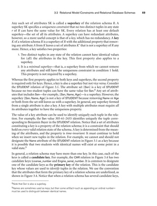 3.2 Relational Model Constraints and Relational Database Schemas 69
Any such set of attributes SK is called a superkey of the relation schema R. A
superkey SK specifies a uniqueness constraint that no two distinct tuples in any state
r of R can have the same value for SK. Every relation has at least one default
superkey—the set of all its attributes. A superkey can have redundant attributes,
however, so a more useful concept is that of a key, which has no redundancy. A key
K of a relation schema R is a superkey of R with the additional property that remov-
ing any attribute A from K leaves a set of attributes K that is not a superkey of R any
more. Hence, a key satisfies two properties:
1. Two distinct tuples in any state of the relation cannot have identical values
for (all) the attributes in the key. This first property also applies to a
superkey.
2. It is a minimal superkey—that is, a superkey from which we cannot remove
any attributes and still have the uniqueness constraint in condition 1 hold.
This property is not required by a superkey.
Whereas the first property applies to both keys and superkeys, the second property
is required only for keys. Hence, a key is also a superkey but not vice versa. Consider
the STUDENT relation of Figure 3.1. The attribute set {Ssn} is a key of STUDENT
because no two student tuples can have the same value for Ssn.8 Any set of attrib-
utes that includes Ssn—for example, {Ssn, Name, Age}—is a superkey. However, the
superkey {Ssn, Name, Age} is not a key of STUDENT because removing Name or Age
or both from the set still leaves us with a superkey. In general, any superkey formed
from a single attribute is also a key. A key with multiple attributes must require all
its attributes together to have the uniqueness property.
The value of a key attribute can be used to identify uniquely each tuple in the rela-
tion. For example, the Ssn value 305-61-2435 identifies uniquely the tuple corre-
sponding to Benjamin Bayer in the STUDENT relation. Notice that a set of attributes
constituting a key is a property of the relation schema; it is a constraint that should
hold on every valid relation state of the schema. A key is determined from the mean-
ing of the attributes, and the property is time-invariant: It must continue to hold
when we insert new tuples in the relation. For example, we cannot and should not
designate the Name attribute of the STUDENT relation in Figure 3.1 as a key because
it is possible that two students with identical names will exist at some point in a
valid state.9
In general, a relation schema may have more than one key. In this case, each of the
keys is called a candidate key. For example, the CAR relation in Figure 3.4 has two
candidate keys: License_number and Engine_serial_number. It is common to designate
one of the candidate keys as the primary key of the relation. This is the candidate
key whose values are used to identify tuples in the relation. We use the convention
that the attributes that form the primary key of a relation schema are underlined, as
shown in Figure 3.4. Notice that when a relation schema has several candidate keys,
8Note that Ssn is also a superkey.
9Names are sometimes used as keys, but then some artifact—such as appending an ordinal number—
must be used to distinguish between identical names.
 