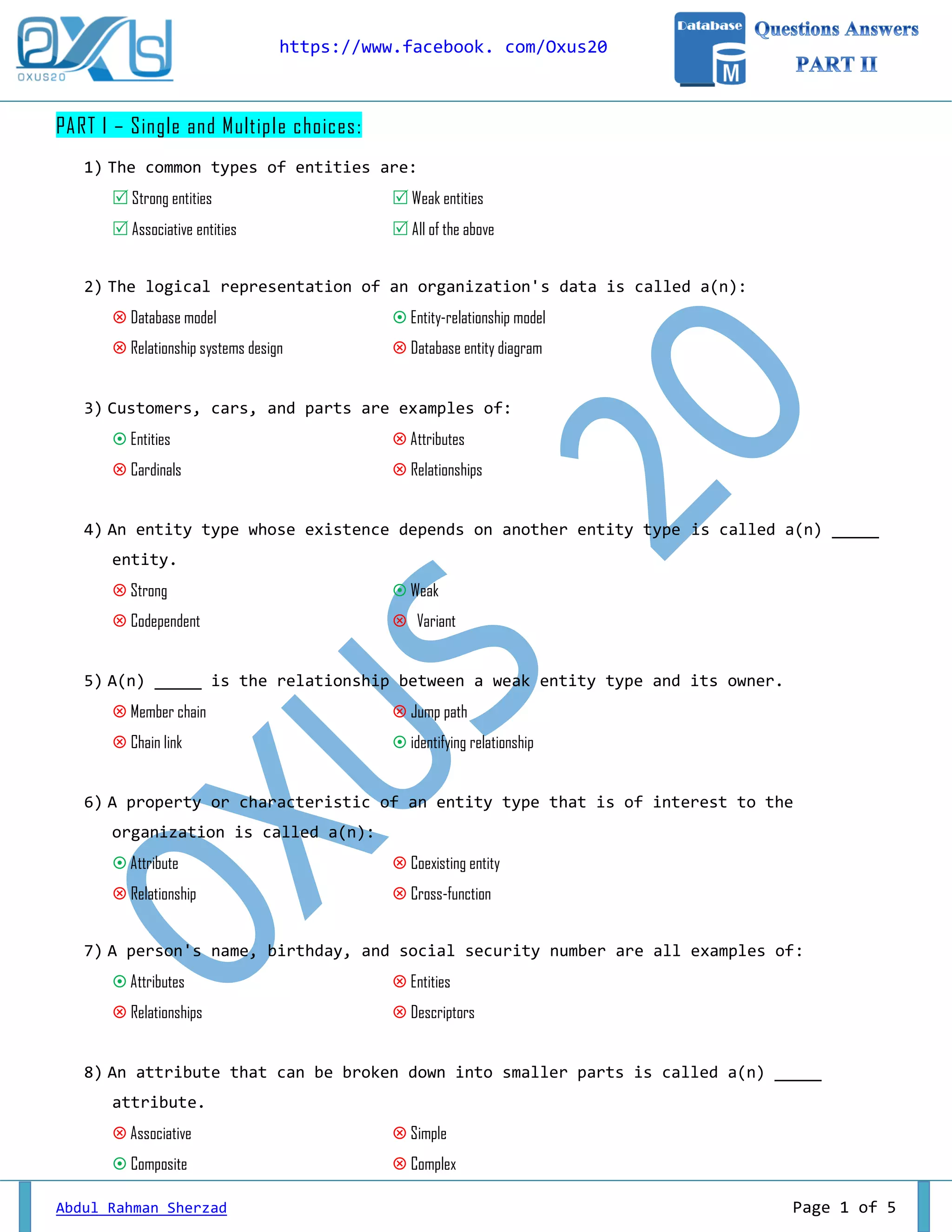 https://www.facebook. com/Oxus20 Abdul Rahman Sherzad Page 1 of 5 PART I – Single and Multiple choices: 1) The common types of entities are:  Strong entities  Weak entities  Associative entities  All of the above 2) The logical representation of an organization's data is called a(n):  Database model  Entity-relationship model  Relationship systems design  Database entity diagram 3) Customers, cars, and parts are examples of:  Entities  Attributes  Cardinals  Relationships 4) An entity type whose existence depends on another entity type is called a(n) _____ entity.  Strong  Weak  Codependent  Variant 5) A(n) _____ is the relationship between a weak entity type and its owner.  Member chain  Jump path  Chain link  identifying relationship 6) A property or characteristic of an entity type that is of interest to the organization is called a(n):  Attribute  Coexisting entity  Relationship  Cross-function 7) A person's name, birthday, and social security number are all examples of:  Attributes  Entities  Relationships  Descriptors 8) An attribute that can be broken down into smaller parts is called a(n) _____ attribute.  Associative  Simple  Composite  Complex 