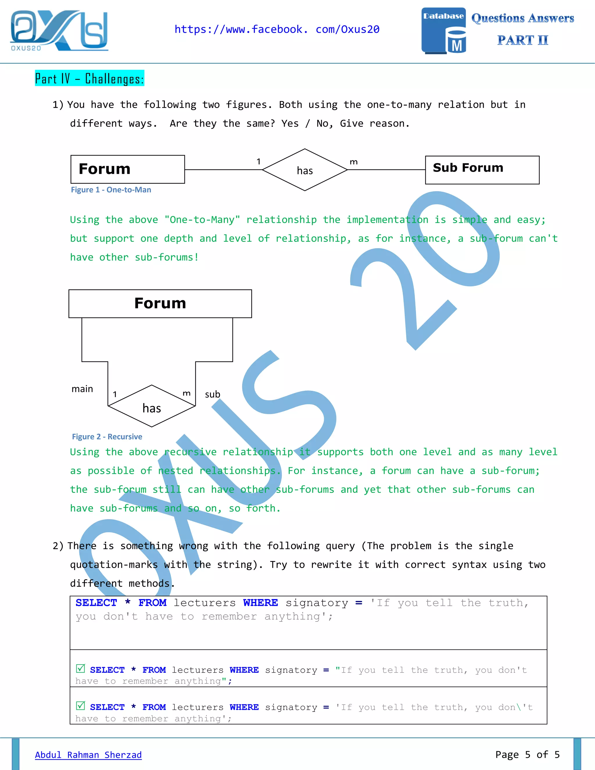 https://www.facebook. com/Oxus20 Abdul Rahman Sherzad Page 5 of 5 Part IV – Challenges: 1) You have the following two figures. Both using the one-to-many relation but in different ways. Are they the same? Yes / No, Give reason. Using the above "One-to-Many" relationship the implementation is simple and easy; but support one depth and level of relationship, as for instance, a sub-forum can't have other sub-forums! Using the above recursive relationship it supports both one level and as many level as possible of nested relationships. For instance, a forum can have a sub-forum; the sub-forum still can have other sub-forums and yet that other sub-forums can have sub-forums and so on, so forth. 2) There is something wrong with the following query (The problem is the single quotation-marks with the string). Try to rewrite it with correct syntax using two different methods. SELECT * FROM lecturers WHERE signatory = 'If you tell the truth, you don't have to remember anything';  SELECT * FROM lecturers WHERE signatory = "If you tell the truth, you don't have to remember anything";  SELECT * FROM lecturers WHERE signatory = 'If you tell the truth, you don't have to remember anything'; Forum Sub Forumhas 1 m Forum has 1 mmain sub Figure 1 - One-to-Man Figure 2 - Recursive 