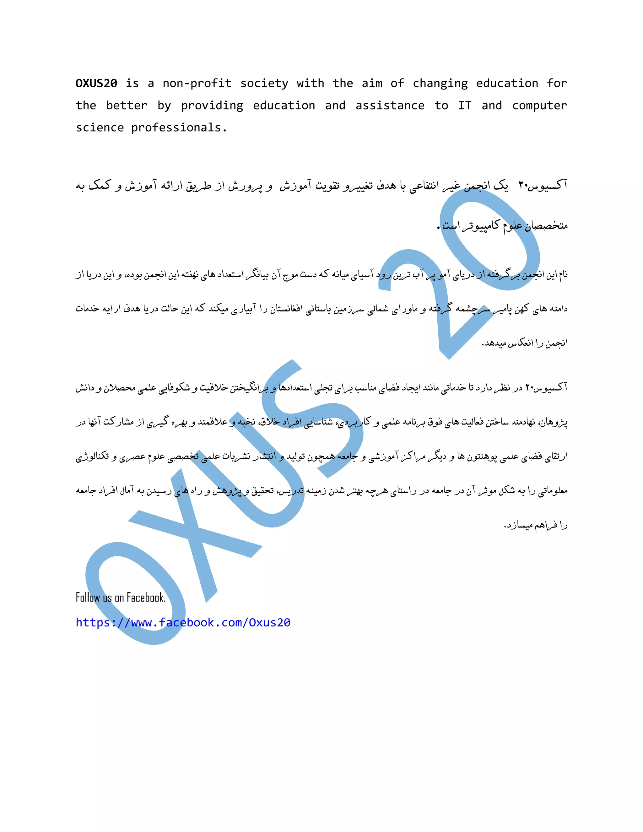 OXUS20 is a non-profit society with the aim of changing education for the better by providing education and assistance to IT and computer science professionals. ‫آکعیَض‬02‫یک‬‫اًجوي‬‫غیر‬‫اًتفاعی‬‫تا‬‫ّذف‬‫تمَیت‬ ٍ‫تغییر‬‫پرٍرغ‬ ٍ ‫آهَزغ‬‫طریك‬ ‫از‬ِ‫ارائ‬‫آهَزغ‬ٍ‫کوک‬ِ‫ت‬ ‫هتخصصاى‬‫علَم‬‫کاهپیَتر‬‫اظت‬. ‫ایي‬ ‫ًام‬‫اًجوي‬‫پر‬ َ‫آه‬ ‫دریای‬ ‫از‬ ِ‫ترگرفت‬‫آى‬ ‫هَج‬ ‫دظت‬ ِ‫ک‬ ًِ‫هیا‬ ‫آظیای‬ ‫رٍد‬ ‫تریي‬ ‫آب‬‫تیاًگر‬‫اظتعذاد‬‫ایي‬ ِ‫ًْفت‬ ‫ّای‬‫اًجوي‬ُ‫تَد‬،‫از‬ ‫دریا‬ ‫ایي‬ ٍ ‫هاٍرای‬ ٍ ِ‫گرفت‬ ِ‫ظرچؽو‬ ‫پاهیر‬ ‫کْي‬ ‫ّای‬ ٌِ‫داه‬‫خذهات‬ ِ‫ارای‬ ‫ّذف‬ ‫دریا‬ ‫حالت‬ ‫ایي‬ ِ‫ک‬ ‫هیکٌذ‬ ‫آتیاری‬ ‫را‬ ‫افغاًعتاى‬ ‫تاظتاًی‬ ‫ظرزهیي‬ ‫ؼوالی‬ ‫اًجوي‬‫اًعکاض‬ ‫را‬.‫هیذّذ‬ ‫آکعیَض‬02‫هاًٌذ‬ ‫خذهاتی‬ ‫تا‬ ‫دارد‬ ‫ًظر‬ ‫در‬‫ایجاد‬‫فضای‬‫علوی‬ ‫ؼکَفایی‬ ٍ ‫خاللیت‬ ‫تراًگیختي‬ ٍ ‫اظتعذادّا‬ ‫تجلی‬ ‫ترای‬ ‫هٌاظة‬‫داًػ‬ ٍ ‫هحصالى‬ ،‫پصٍّاى‬ٍ ‫علوی‬ ِ‫ترًاه‬ ‫فَق‬ ‫ّای‬ ‫فعالیت‬ ‫ظاختي‬ ‫ًْادهٌذ‬،‫کارتردی‬‫ؼٌاظایی‬‫عاللوٌذ‬ ٍ ِ‫ًخث‬ ،‫خالق‬ ‫افراد‬‫در‬ ‫آًْا‬ ‫هؽارکت‬ ‫از‬ ‫گیری‬ ُ‫تْر‬ ٍ ‫علوی‬ ‫فضای‬ ‫ارتمای‬ٍ ‫تَلیذ‬ ‫ّوچَى‬ ِ‫جاهع‬ ٍ ‫آهَزؼی‬ ‫هراکس‬ ‫دیگر‬ ٍ ‫ّا‬ ‫پٌَّتَى‬‫تخصصی‬ ‫علوی‬ ‫ًؽریات‬ ‫اًتؽار‬‫تکٌالَشی‬ ٍ ‫عصری‬ ‫علَم‬ ‫هَثر‬ ‫ؼکل‬ ِ‫ت‬ ‫را‬ ‫هعلَهاتی‬ِ‫جاهع‬ ‫افراد‬ ‫آهال‬ ِ‫ت‬ ‫رظیذى‬ ‫ّای‬ ُ‫را‬ ٍ ‫پصٍّػ‬ ٍ ‫تحمیك‬ ،‫تذریط‬ ٌِ‫زهی‬ ‫ؼذى‬ ‫تْتر‬ ِ‫ّرچ‬ ‫راظتای‬ ‫در‬ ِ‫جاهع‬ ‫در‬ ‫آى‬ .‫هیعازد‬ ‫فراّن‬ ‫را‬ Follow us on Facebook, https://www.facebook.com/Oxus20 