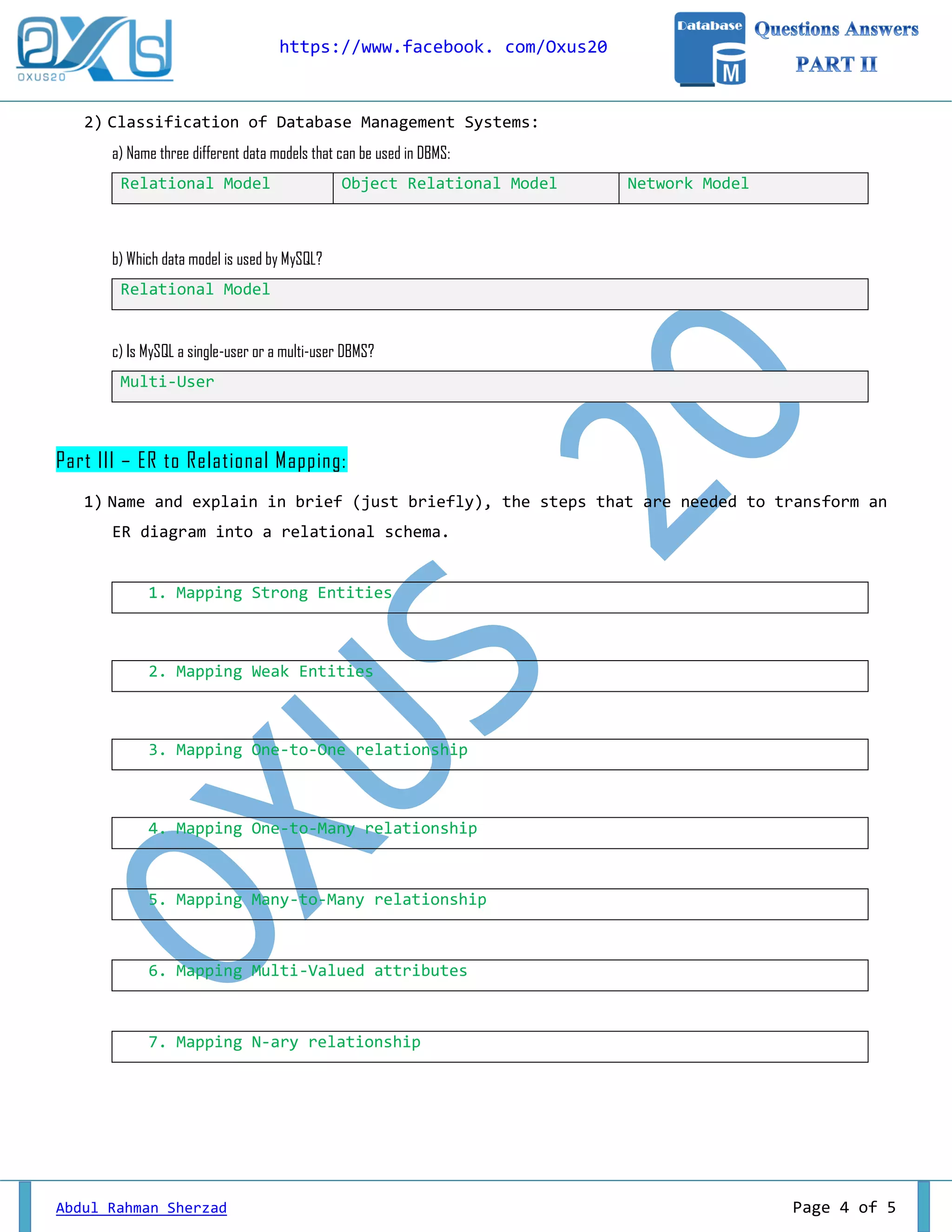 https://www.facebook. com/Oxus20 
Abdul Rahman Sherzad Page 4 of 5 
2) Classification of Database Management Systems: 
a) Name three different data models that can be used in DBMS: Relational Model Object Relational Model Network Model 
b) Which data model is used by MySQL? Relational Model 
c) Is MySQL a single-user or a multi-user DBMS? Multi-User 
Part III – ER to Relational Mapping: 
1) Name and explain in brief (just briefly), the steps that are needed to transform an ER diagram into a relational schema. 
1. Mapping Strong Entities 
2. Mapping Weak Entities 
3. Mapping One-to-One relationship 
4. Mapping One-to-Many relationship 
5. Mapping Many-to-Many relationship 
6. Mapping Multi-Valued attributes 
7. Mapping N-ary relationship 
 