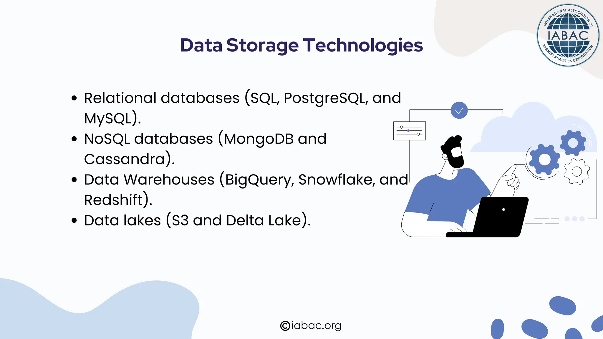 Relational databases (SQL, PostgreSQL, and
MySQL).
NoSQL databases (MongoDB and
Cassandra).
Data Warehouses (BigQuery, Snowflake, and
Redshift).
Data lakes (S3 and Delta Lake).
iabac.org
Data Storage Technologies
 