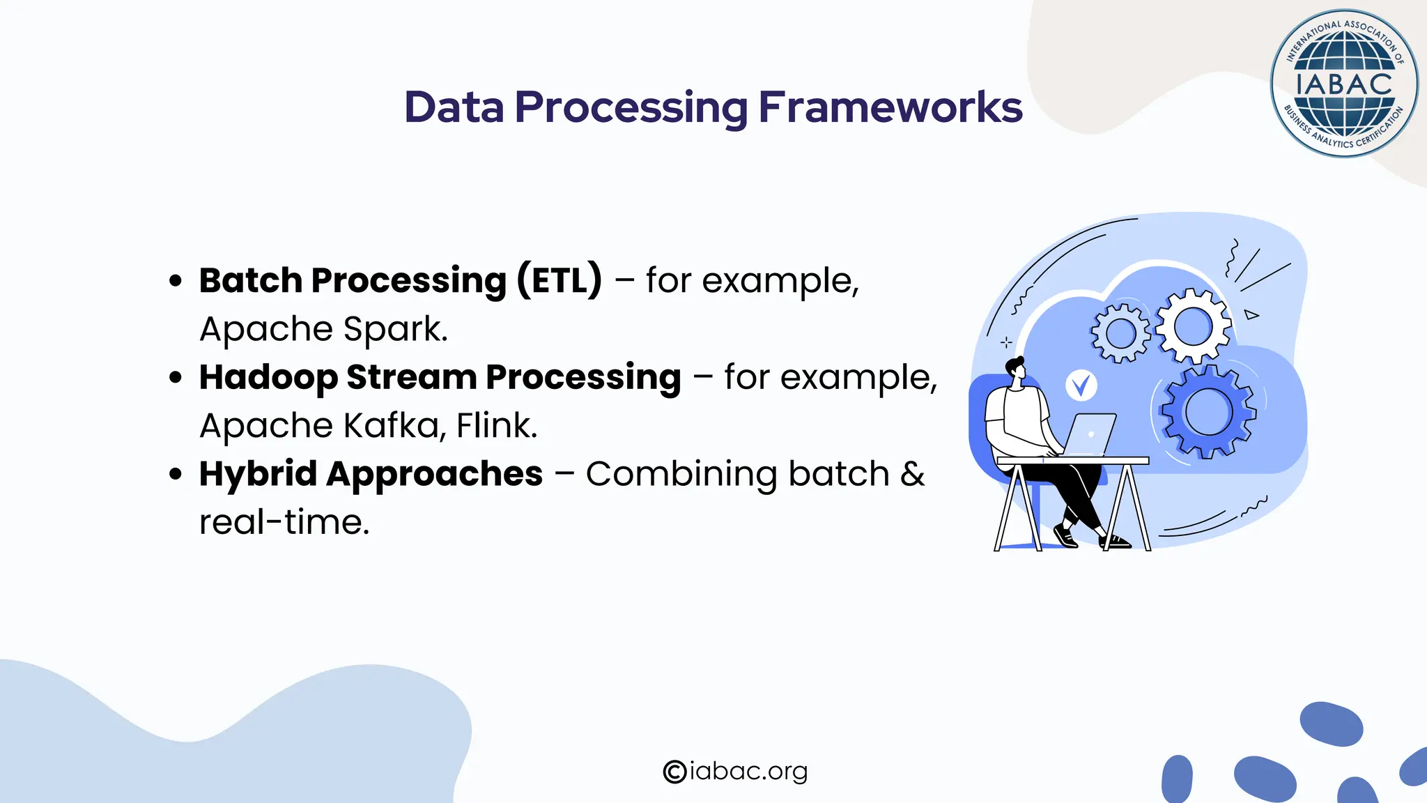Batch Processing (ETL) – for example,
Apache Spark.
Hadoop Stream Processing – for example,
Apache Kafka, Flink.
Hybrid Approaches – Combining batch &
real-time.
Data Processing Frameworks
iabac.org
 