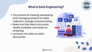 What is Data Engineering?
The process of creating, developing,
and managing systems for data
collection, storage, and processing.
Make sure that data is accurate,
readily available, and ready for
analyzing.
connects raw data to useful
discoveries.
iabac.org
 