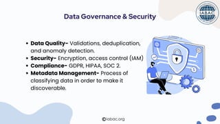 Data Quality- Validations, deduplication,
and anomaly detection.
Security- Encryption, access control (IAM)
Compliance- GDPR, HIPAA, SOC 2.
Metadata Management- Process of
classifying data in order to make it
discoverable.
Data Governance & Security
iabac.org
 