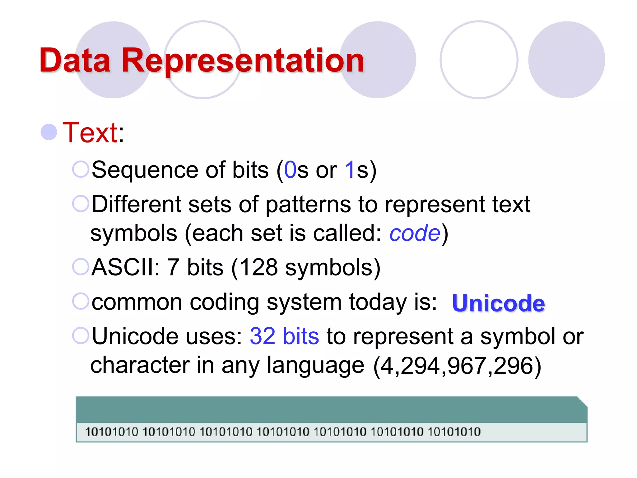 Data Representation
Text:
Sequence of bits (0s or 1s)
Different sets of patterns to represent text
symbols (each set is called: code)
ASCII: 7 bits (128 symbols)
common coding system today is:
Unicode uses: 32 bits to represent a symbol or
character in any language
Unicode
(4,294,967,296)
 