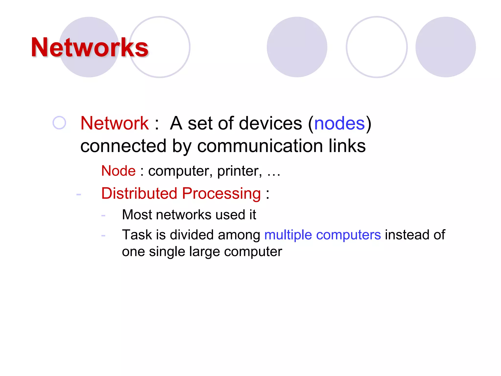 Networks
 Network : A set of devices (nodes)
connected by communication links
Node : computer, printer, …
- Distributed Processing :
- Most networks used it
- Task is divided among multiple computers instead of
one single large computer
 