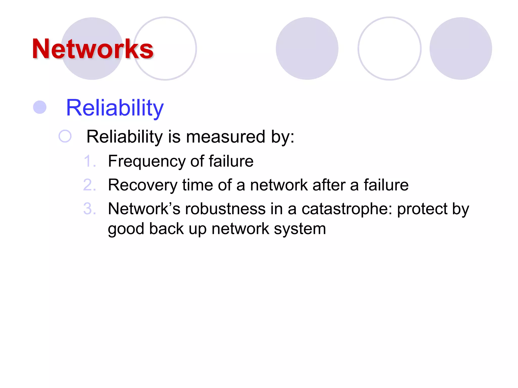 Networks
 Reliability
 Reliability is measured by:
1. Frequency of failure
2. Recovery time of a network after a failure
3. Network’s robustness in a catastrophe: protect by
good back up network system
 