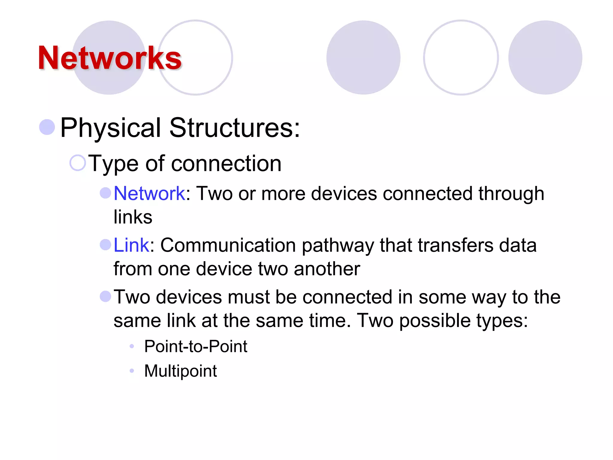 Networks
Physical Structures:
Type of connection
Network: Two or more devices connected through
links
Link: Communication pathway that transfers data
from one device two another
Two devices must be connected in some way to the
same link at the same time. Two possible types:
• Point-to-Point
• Multipoint
 