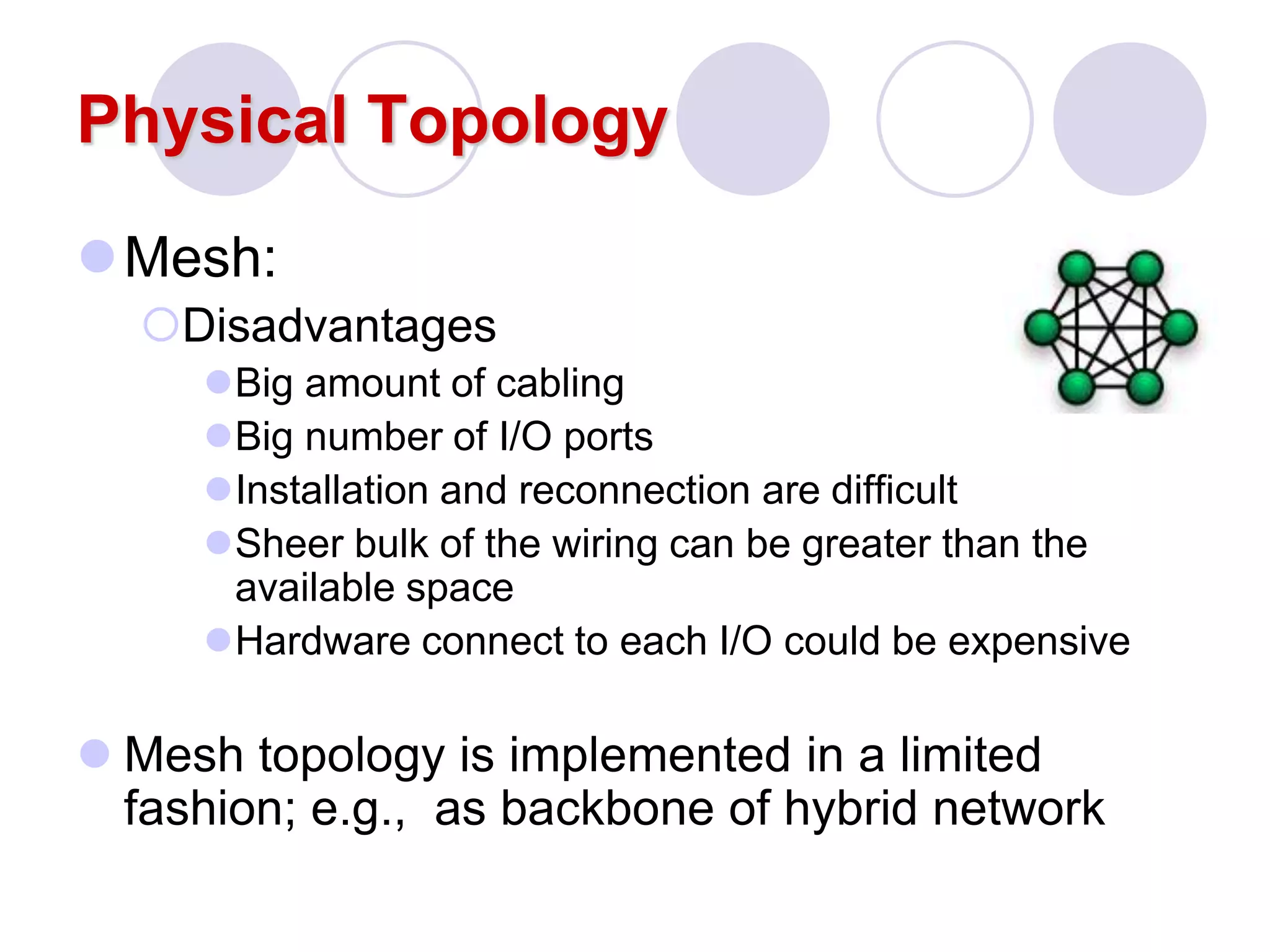 Physical Topology
Mesh:
Disadvantages
Big amount of cabling
Big number of I/O ports
Installation and reconnection are difficult
Sheer bulk of the wiring can be greater than the
available space
Hardware connect to each I/O could be expensive
 Mesh topology is implemented in a limited
fashion; e.g., as backbone of hybrid network
 