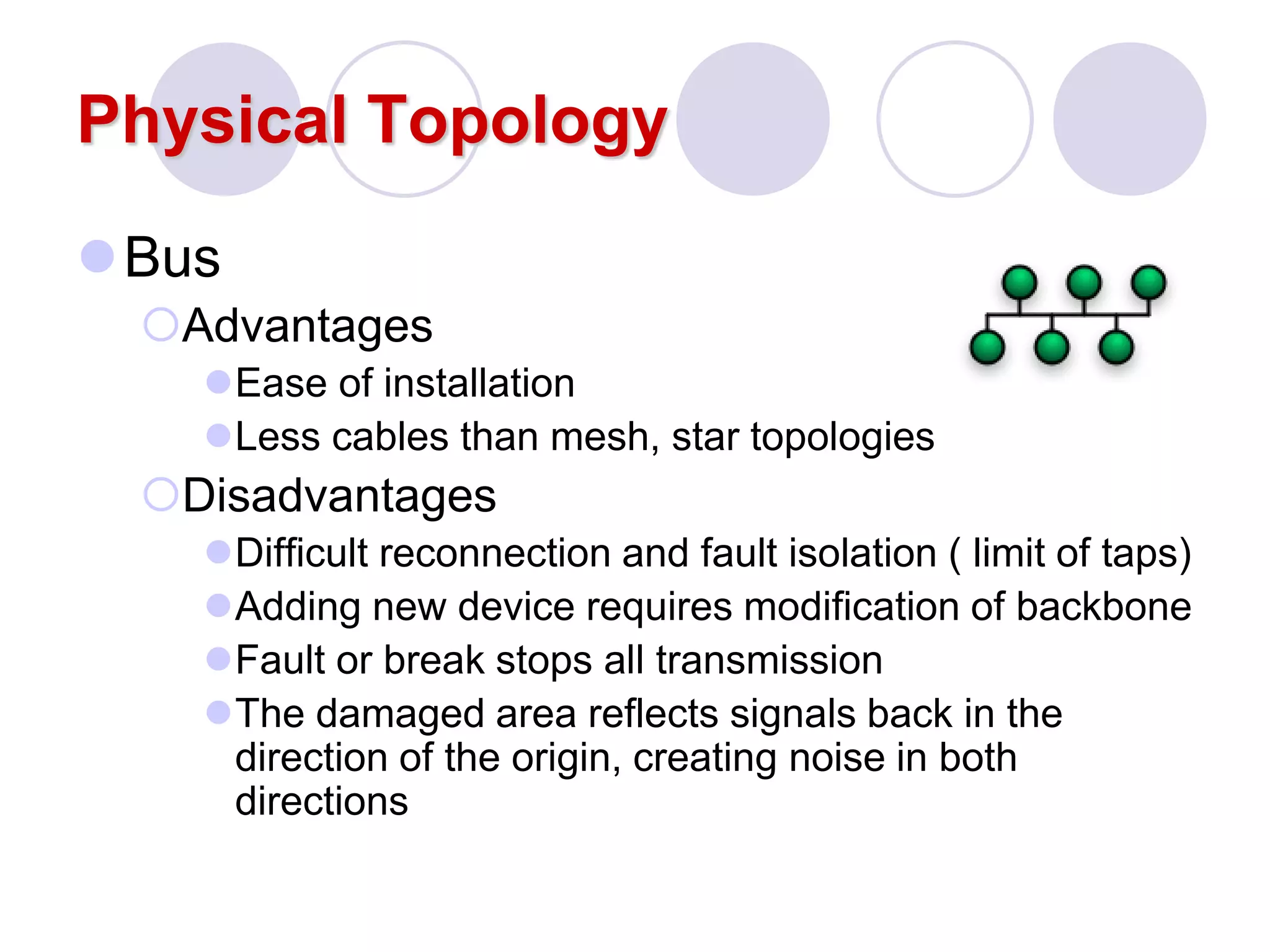 Physical Topology
Bus
Advantages
Ease of installation
Less cables than mesh, star topologies
Disadvantages
Difficult reconnection and fault isolation ( limit of taps)
Adding new device requires modification of backbone
Fault or break stops all transmission
The damaged area reflects signals back in the
direction of the origin, creating noise in both
directions
 