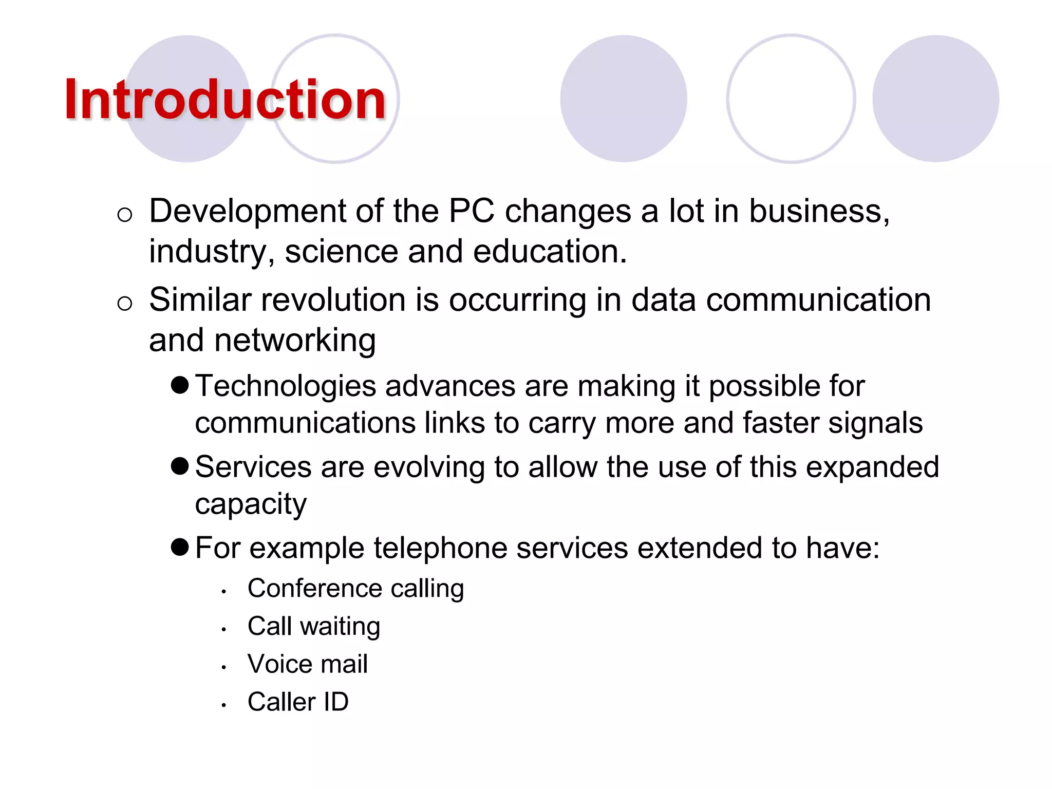 Introduction
 Development of the PC changes a lot in business,
industry, science and education.
 Similar revolution is occurring in data communication
and networking
Technologies advances are making it possible for
communications links to carry more and faster signals
Services are evolving to allow the use of this expanded
capacity
For example telephone services extended to have:
• Conference calling
• Call waiting
• Voice mail
• Caller ID
 