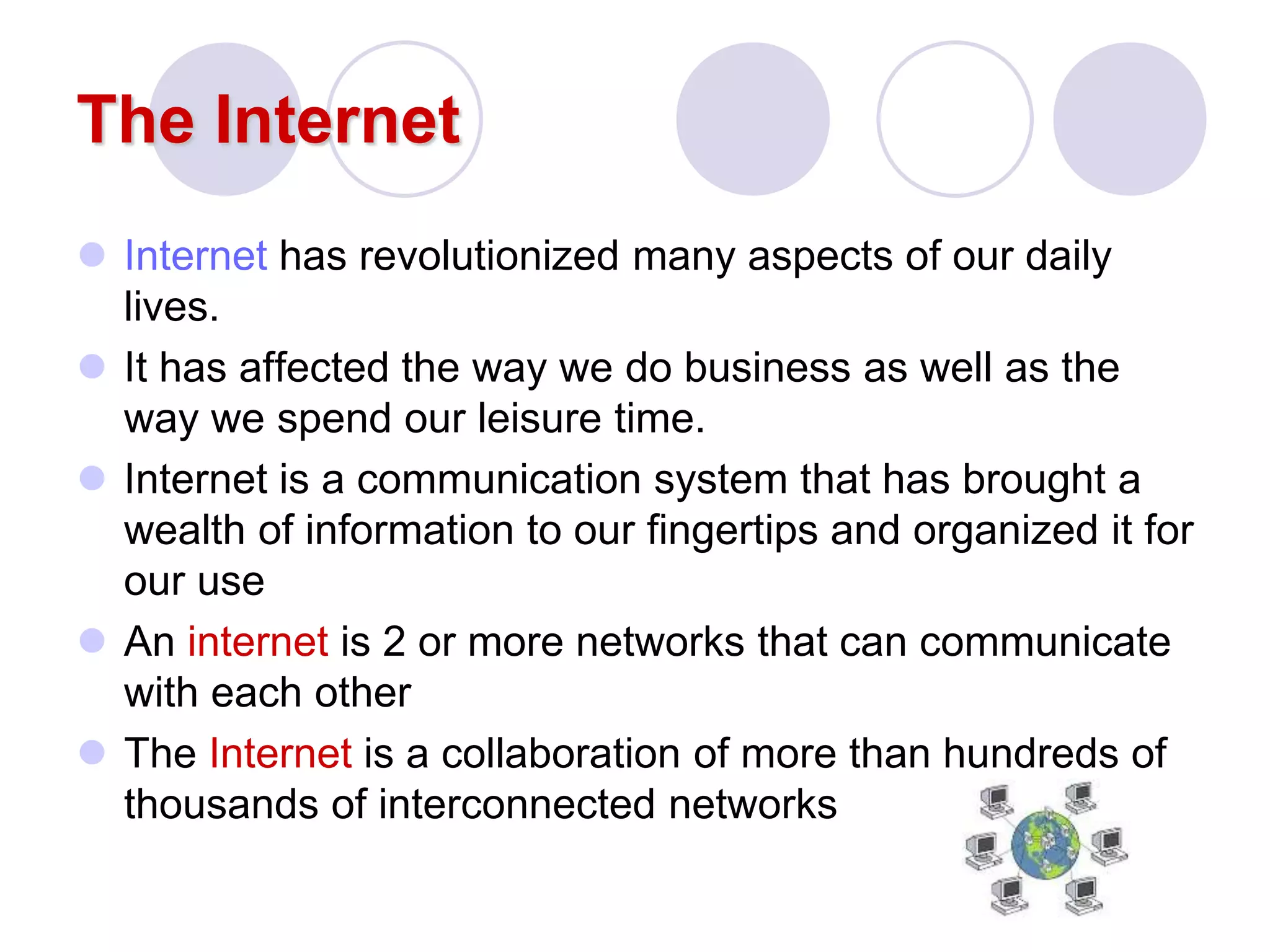 The Internet
 Internet has revolutionized many aspects of our daily
lives.
 It has affected the way we do business as well as the
way we spend our leisure time.
 Internet is a communication system that has brought a
wealth of information to our fingertips and organized it for
our use
 An internet is 2 or more networks that can communicate
with each other
 The Internet is a collaboration of more than hundreds of
thousands of interconnected networks
 