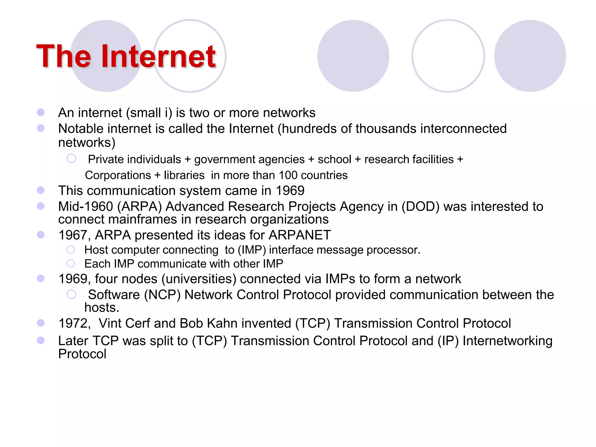 The Internet
 An internet (small i) is two or more networks
 Notable internet is called the Internet (hundreds of thousands interconnected
networks)
 Private individuals + government agencies + school + research facilities +
Corporations + libraries in more than 100 countries
 This communication system came in 1969
 Mid-1960 (ARPA) Advanced Research Projects Agency in (DOD) was interested to
connect mainframes in research organizations
 1967, ARPA presented its ideas for ARPANET
 Host computer connecting to (IMP) interface message processor.
 Each IMP communicate with other IMP
 1969, four nodes (universities) connected via IMPs to form a network
 Software (NCP) Network Control Protocol provided communication between the
hosts.
 1972, Vint Cerf and Bob Kahn invented (TCP) Transmission Control Protocol
 Later TCP was split to (TCP) Transmission Control Protocol and (IP) Internetworking
Protocol
 
