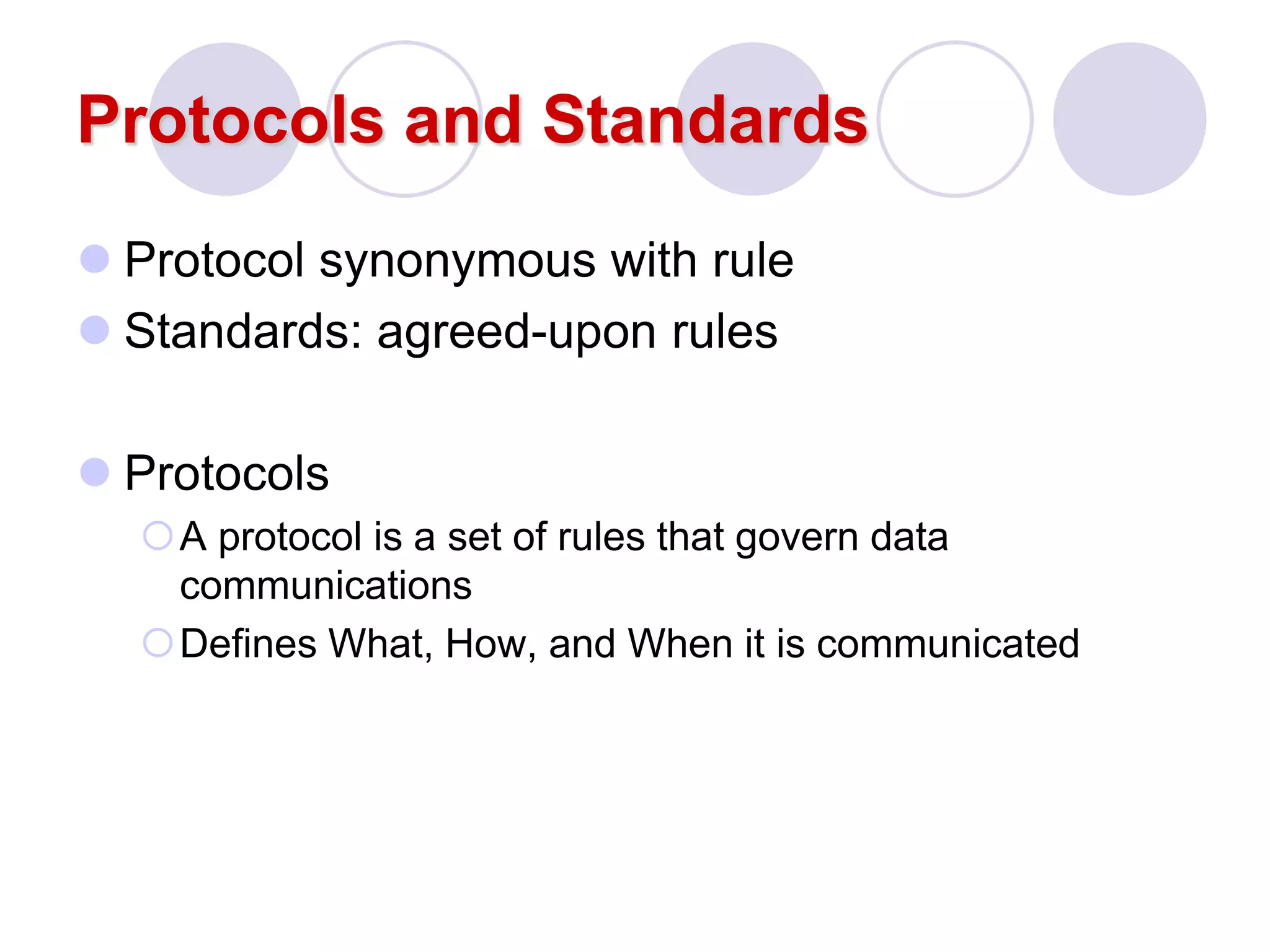 Protocols and Standards
 Protocol synonymous with rule
 Standards: agreed-upon rules
 Protocols
A protocol is a set of rules that govern data
communications
Defines What, How, and When it is communicated
 