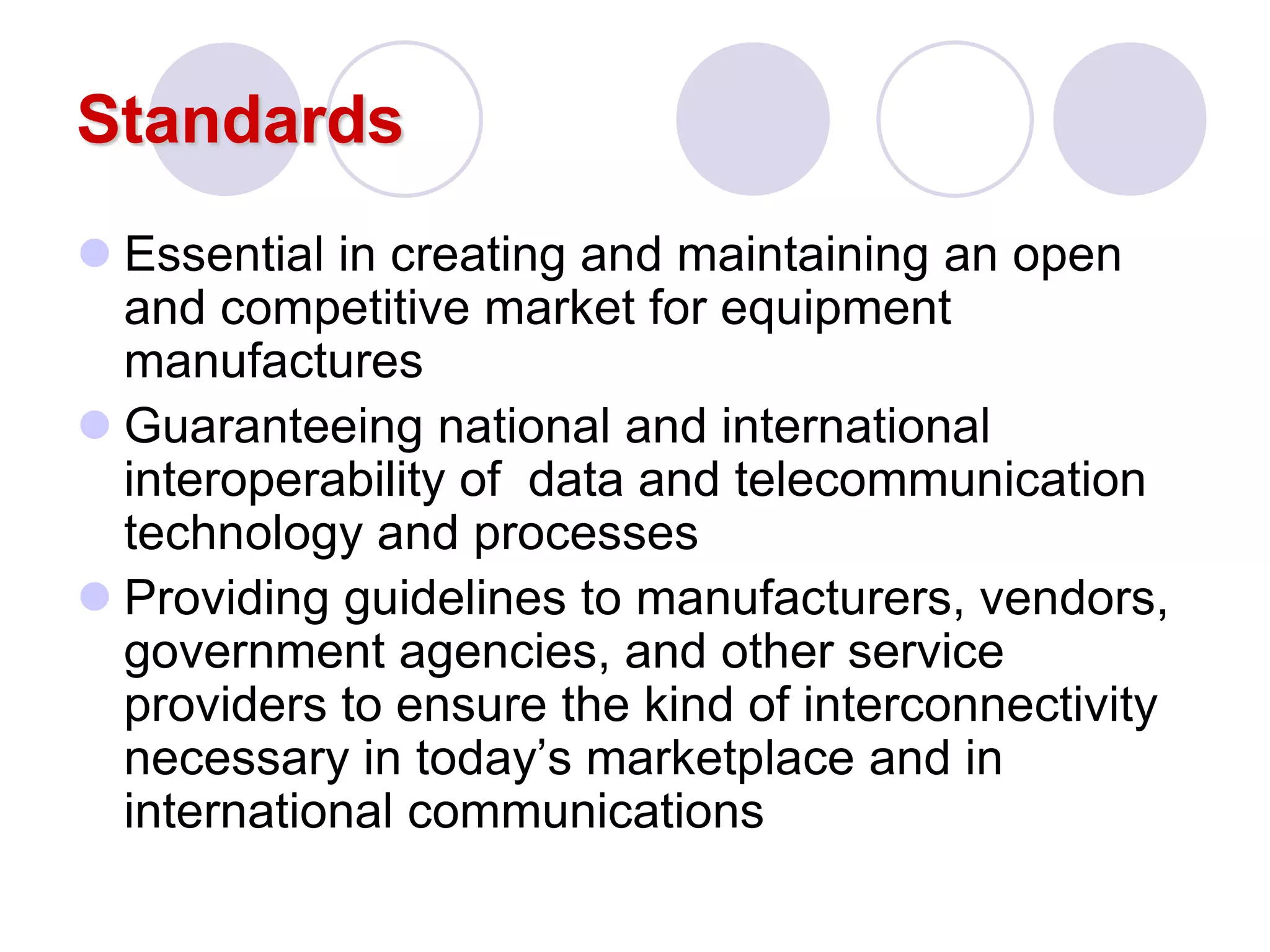 Standards
 Essential in creating and maintaining an open
and competitive market for equipment
manufactures
 Guaranteeing national and international
interoperability of data and telecommunication
technology and processes
 Providing guidelines to manufacturers, vendors,
government agencies, and other service
providers to ensure the kind of interconnectivity
necessary in today’s marketplace and in
international communications
 