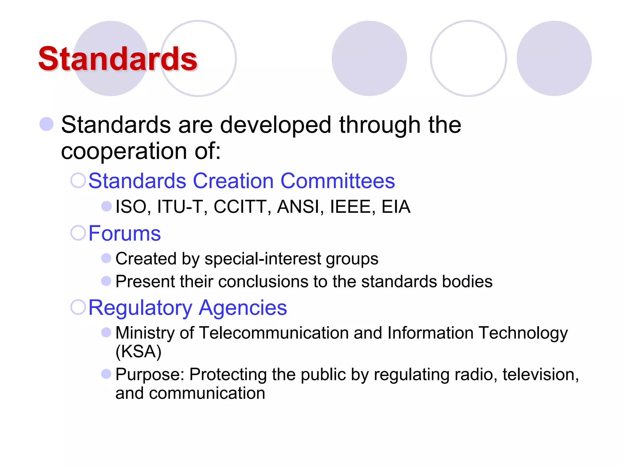 Standards
 Standards are developed through the
cooperation of:
Standards Creation Committees
ISO, ITU-T, CCITT, ANSI, IEEE, EIA
Forums
 Created by special-interest groups
 Present their conclusions to the standards bodies
Regulatory Agencies
 Ministry of Telecommunication and Information Technology
(KSA)
 Purpose: Protecting the public by regulating radio, television,
and communication
 