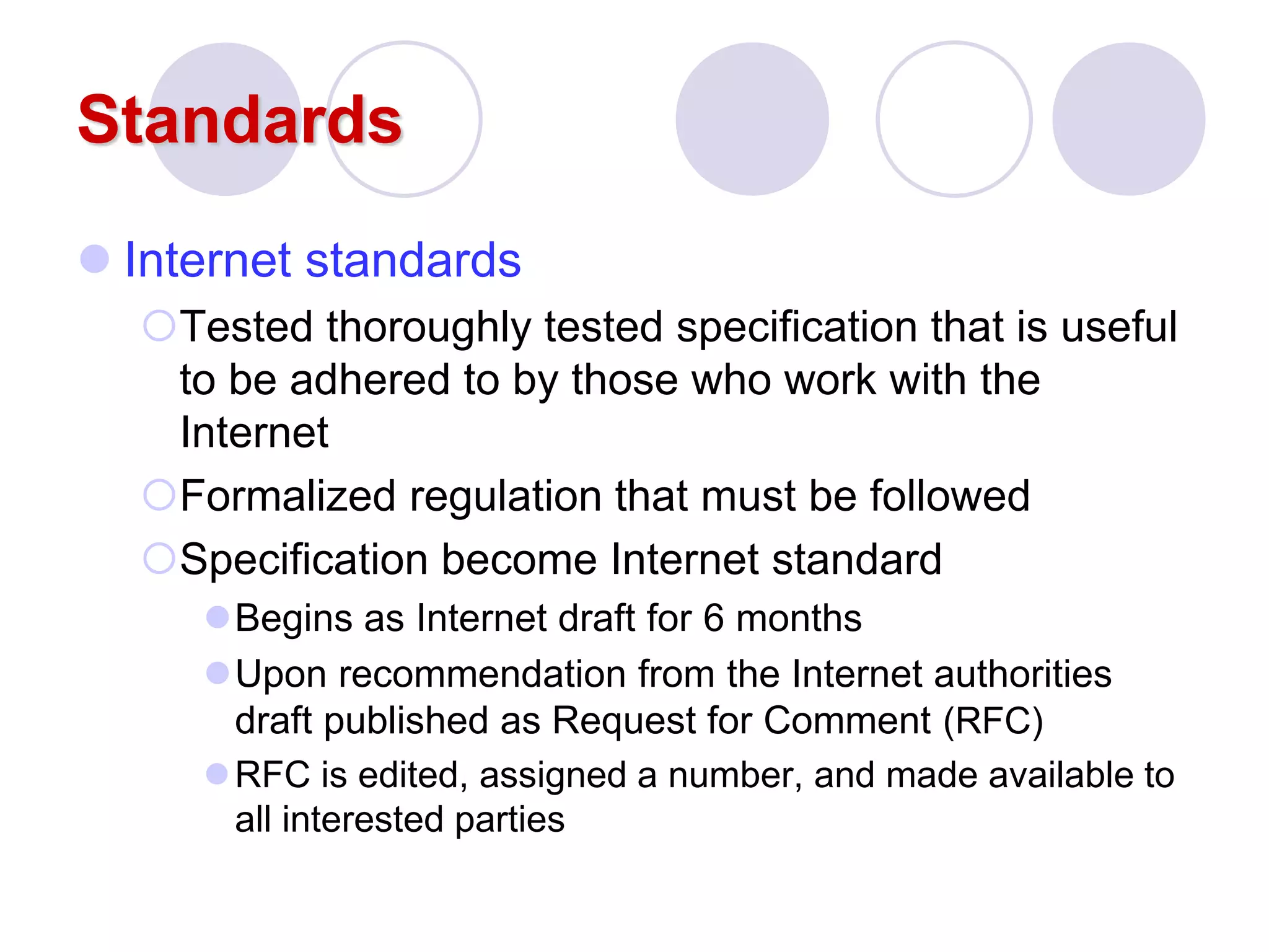 Standards
 Internet standards
Tested thoroughly tested specification that is useful
to be adhered to by those who work with the
Internet
Formalized regulation that must be followed
Specification become Internet standard
Begins as Internet draft for 6 months
Upon recommendation from the Internet authorities
draft published as Request for Comment (RFC)
RFC is edited, assigned a number, and made available to
all interested parties
 