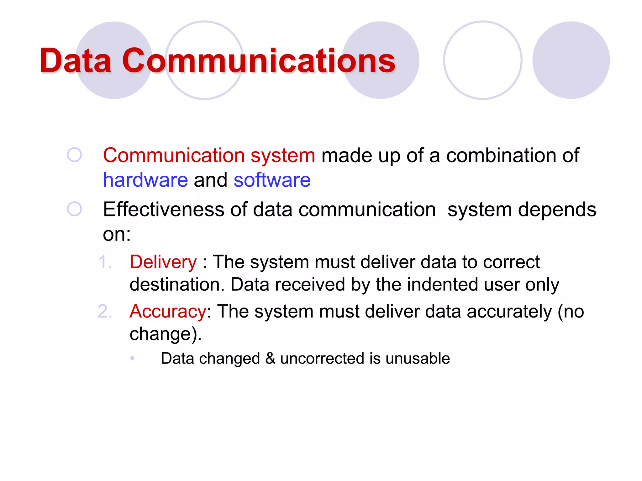Data Communications
 Communication system made up of a combination of
hardware and software
 Effectiveness of data communication system depends
on:
1. Delivery : The system must deliver data to correct
destination. Data received by the indented user only
2. Accuracy: The system must deliver data accurately (no
change).
• Data changed & uncorrected is unusable
 