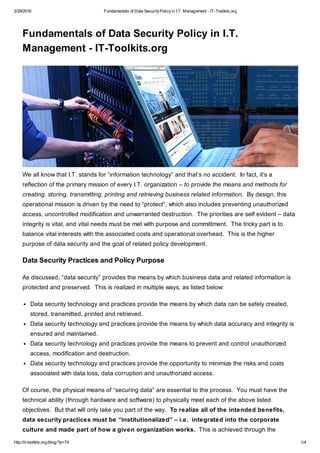2/29/2016 Fundamentals of Data SecurityPolicyin I.T. Management - IT-Toolkits.org
http://it-toolkits.org/blog/?p=74 1/4
Fundamentals of Data Security Policy in I.T.
Management - IT-Toolkits.org
We all know that I.T. stands for “information technology” and that’s no accident. In fact, it’s a
reflection of the primary mission of every I.T. organization – to provide the means and methods for
creating, storing, transmitting, printing and retrieving business related information. By design, this
operational mission is driven by the need to “protect”, which also includes preventing unauthorized
access, uncontrolled modification and unwarranted destruction. The priorities are self evident – data
integrity is vital, and vital needs must be met with purpose and committment. The tricky part is to
balance vital interests with the associated costs and operational overhead. This is the higher
purpose of data security and the goal of related policy development.
Data Security Practices and Policy Purpose
As discussed, “data security” provides the means by which business data and related information is
protected and preserved. This is realized in multiple ways, as listed below:
Data security technology and practices provide the means by which data can be safely created,
stored, transmitted, printed and retrieved.
Data security technology and practices provide the means by which data accuracy and integrity is
ensured and maintained.
Data security technology and practices provide the means to prevent and control unauthorized
access, modification and destruction.
Data security technology and practices provide the opportunity to minimize the risks and costs
associated with data loss, data corruption and unauthorized access.
Of course, the physical means of “securing data” are essential to the process. You must have the
technical ability (through hardware and software) to physically meet each of the above listed
objectives. But that will only take you part of the way. To realize all of the intended benefits,
data security practices must be “institutionalized” – i.e. integrated into the corporate
culture and made part of how a given organization works. This is achieved through the
 