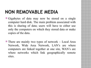 NON REMOVABLE MEDIA
 Gigabytes of data may now be stored on a single
computer hard disk. The main problem associated with
this is sharing of data; users will have to either use
only the computers on which they stored data or make
copies of the data.
 There are mainly two types of network – Local Area
Network, Wide Area Network, LAN’s are where
computers are linked together at one site, WAN’s are
where networks which link geographically remote
sites.
 