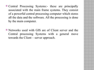  Central Processing Systems:- these are principally
associated with the main frame systems. They consist
of a powerful central processing computer which stores
all the data and the software. All the processing is done
by the main computer.
 Networks used with GIS are of Client server and the
Central processing Systems with a general move
towards the Client – server approach.
 