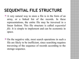 SEQUENTIAL FILE STRUCTURE
 A very natural way to store a file is in the form of an
array, or a linked list of the records. In these
representations, the entire file may be traversed in a
linear fashion. This file structure is called sequential
file. It is simple to implement and can be economic in
space.
 On the negative side, most search operations in such a
file are likely to be inefficient, since searching requires
traversing of the sequence of records according to the
storage sequence.
 