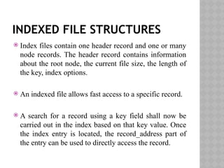 INDEXED FILE STRUCTURES
 Index files contain one header record and one or many
node records. The header record contains information
about the root node, the current file size, the length of
the key, index options.
 An indexed file allows fast access to a specific record.
 A search for a record using a key field shall now be
carried out in the index based on that key value. Once
the index entry is located, the record_address part of
the entry can be used to directly access the record.
 