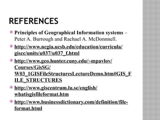 REFERENCES
 Principles of Geographical Information systems –
Peter A. Burrough and Rachael A. McDonnnell.
 http://www.ncgia.ucsb.edu/education/curricula/
giscc/units/u037/u037_f.html
 http://www.geo.hunter.cuny.edu/~mpavlov/
Courses/GisSG/
W03_1GISFileStructuresLectureDemo.htm#GIS_F
ILE_STRUCTURES
 http://www.giscentrum.lu.se/english/
whatisgisfileformat.htm
 http://www.businessdictionary.com/definition/file-
format.html
 
