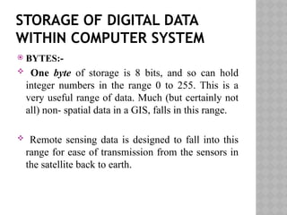 STORAGE OF DIGITAL DATA
WITHIN COMPUTER SYSTEM
 BYTES:-
 One byte of storage is 8 bits, and so can hold
integer numbers in the range 0 to 255. This is a
very useful range of data. Much (but certainly not
all) non- spatial data in a GIS, falls in this range.
 Remote sensing data is designed to fall into this
range for ease of transmission from the sensors in
the satellite back to earth.
 