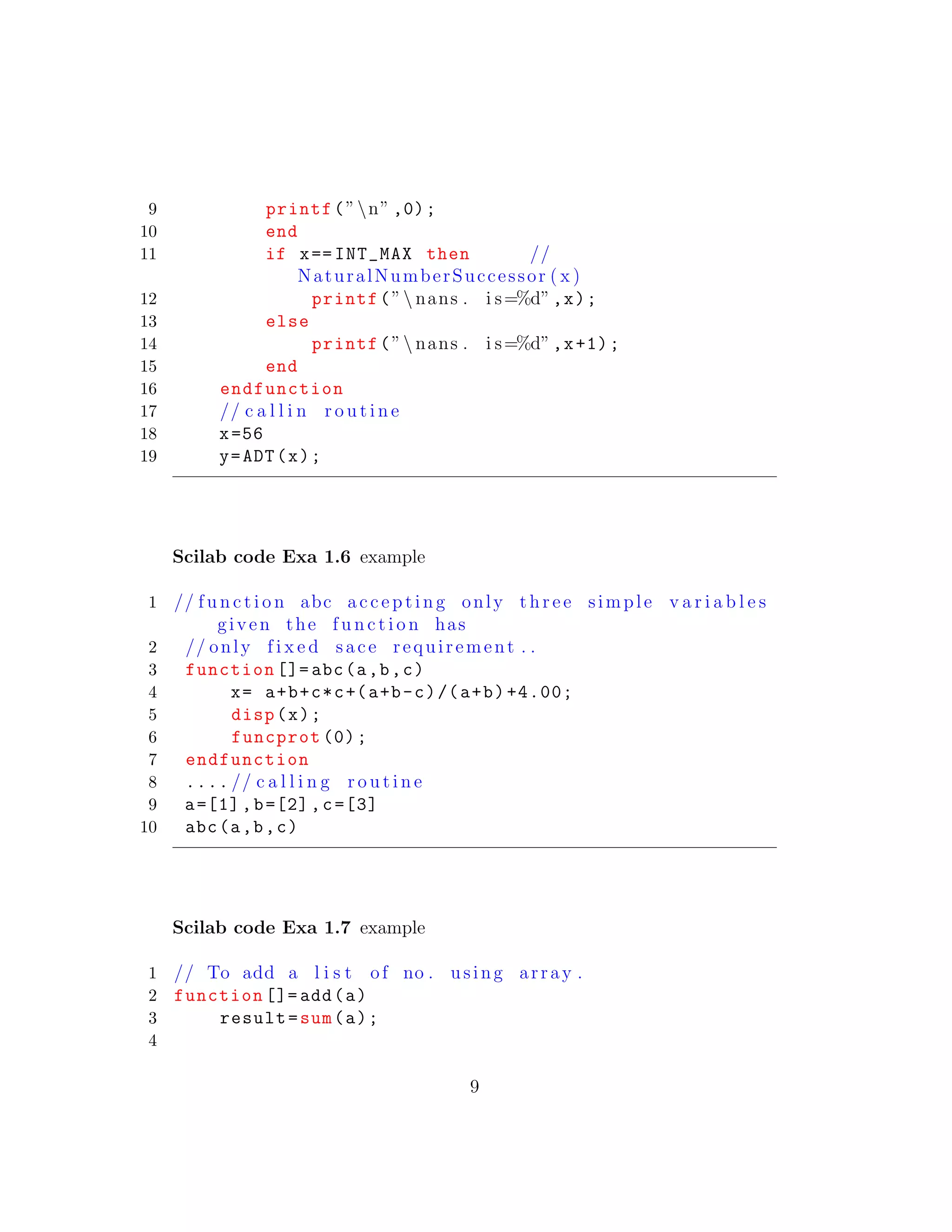 9 printf(”n” ,0);
10 end
11 if x== INT_MAX then //
NaturalNumberSuccessor ( x )
12 printf(” nans . i s=%d”,x);
13 else
14 printf(” nans . i s=%d”,x+1);
15 end
16 endfunction
17 // c a l l i n r o u t i n e
18 x=56
19 y=ADT(x);
Scilab code Exa 1.6 example
1 // f u n c t i o n abc a c c e p t i n g only t h r e e simple v a r i a b l e s
given the f u n c t i o n has
2 // only f i x e d sace requirement . .
3 function []= abc(a,b,c)
4 x= a+b+c*c+(a+b-c)/(a+b)+4.00;
5 disp(x);
6 funcprot (0);
7 endfunction
8 .... // c a l l i n g r o u t i n e
9 a=[1],b=[2],c=[3]
10 abc(a,b,c)
Scilab code Exa 1.7 example
1 // To add a l i s t of no . using array .
2 function []= add(a)
3 result=sum(a);
4
9
 