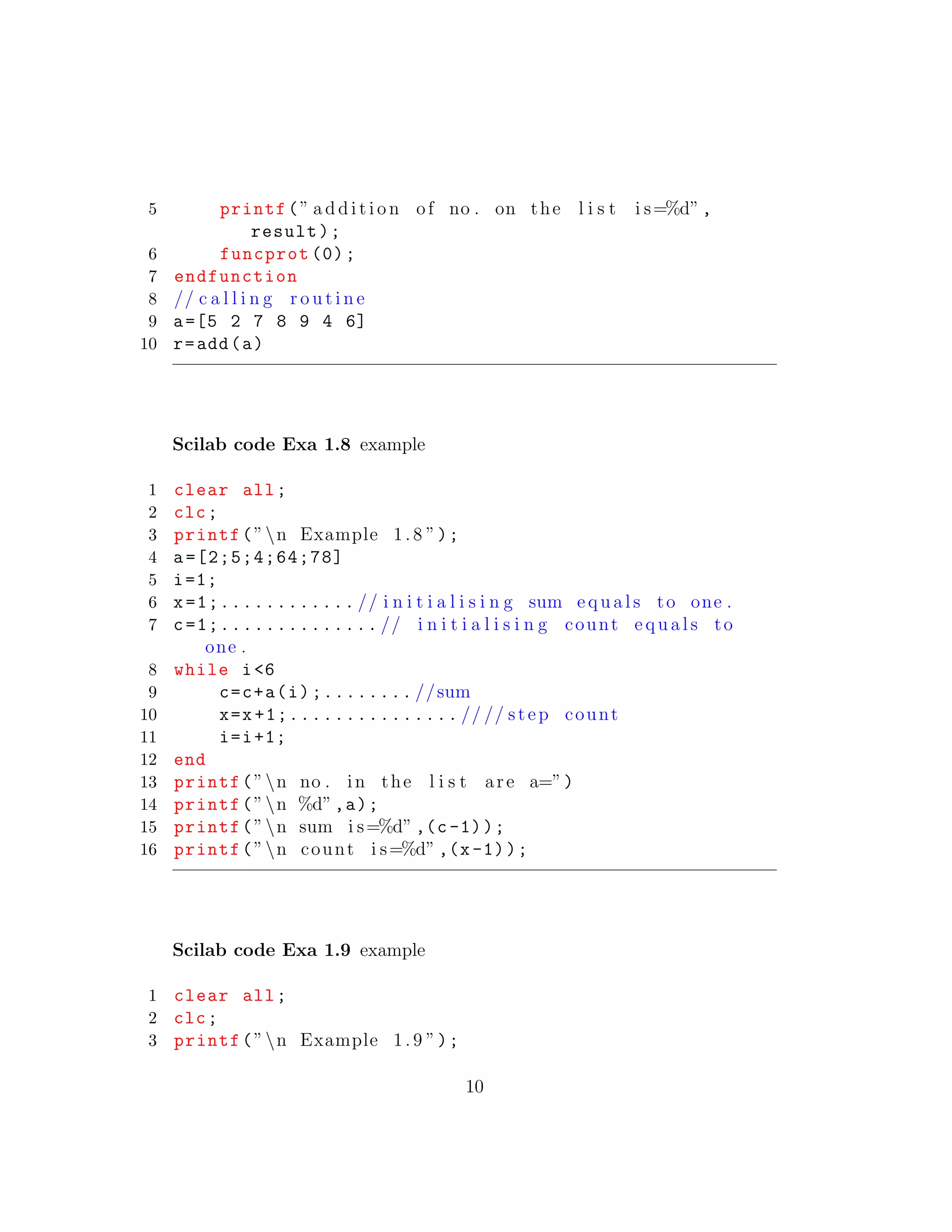 5 printf(” a d d i t i o n of no . on the l i s t i s=%d”,
result);
6 funcprot (0);
7 endfunction
8 // c a l l i n g r o u t i n e
9 a=[5 2 7 8 9 4 6]
10 r=add(a)
Scilab code Exa 1.8 example
1 clear all;
2 clc;
3 printf(”n Example 1.8 ”);
4 a=[2;5;4;64;78]
5 i=1;
6 x=1;............ // i n i t i a l i s i n g sum e q u a l s to one .
7 c=1;.............. // i n i t i a l i s i n g count e q u a l s to
one .
8 while i<6
9 c=c+a(i);........ //sum
10 x=x+1;............... // // step count
11 i=i+1;
12 end
13 printf(”n no . in the l i s t are a=”)
14 printf(”n %d”,a);
15 printf(”n sum i s=%d” ,(c-1));
16 printf(”n count i s=%d” ,(x-1));
Scilab code Exa 1.9 example
1 clear all;
2 clc;
3 printf(”n Example 1.9 ”);
10
 