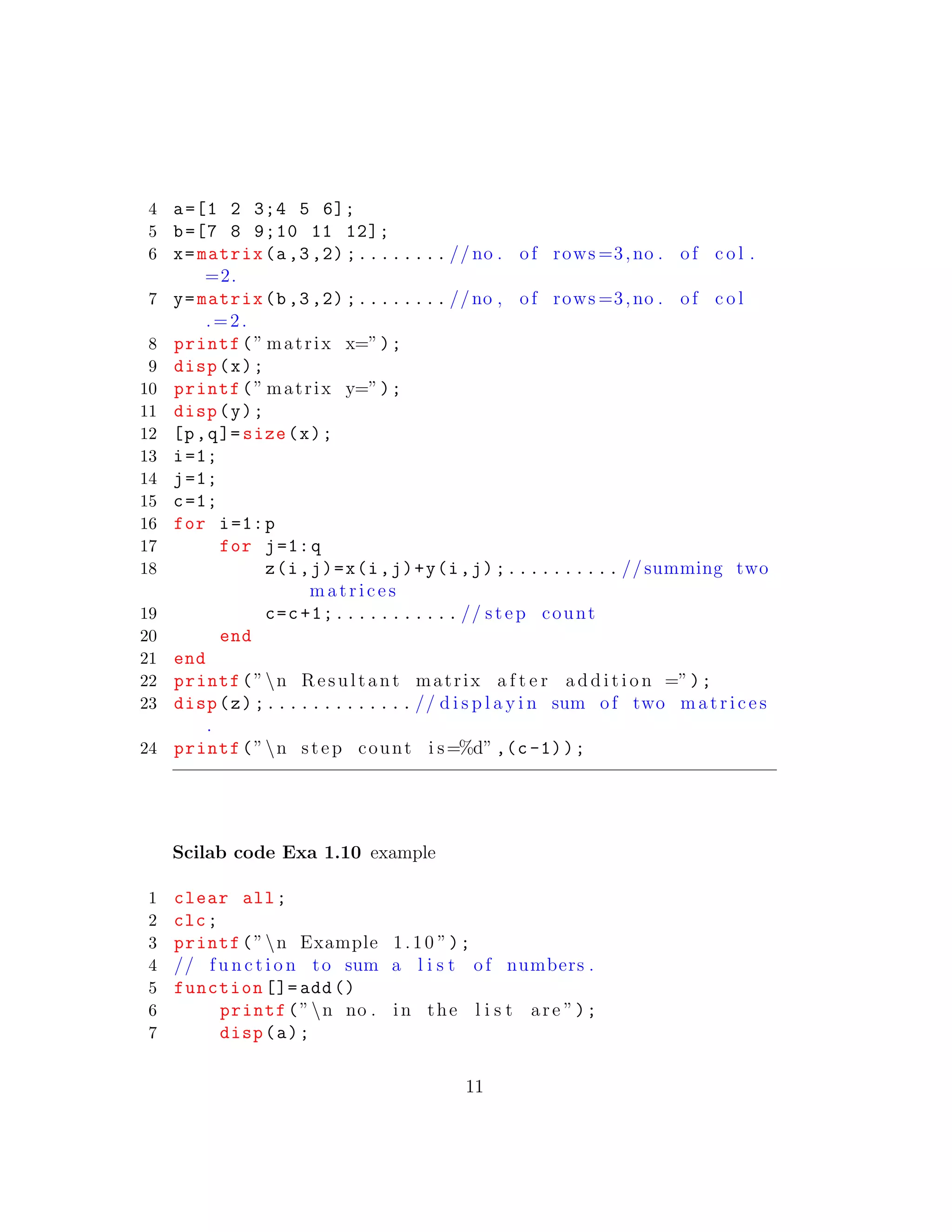4 a=[1 2 3;4 5 6];
5 b=[7 8 9;10 11 12];
6 x=matrix(a,3,2) ;........ // no . of rows =3,no . of c o l .
=2.
7 y=matrix(b,3,2) ;........ //no , of rows =3,no . of c o l
.=2.
8 printf(” matrix x=”);
9 disp(x);
10 printf(” matrix y=”);
11 disp(y);
12 [p,q]= size(x);
13 i=1;
14 j=1;
15 c=1;
16 for i=1:p
17 for j=1:q
18 z(i,j)=x(i,j)+y(i,j);.......... //summing two
matrices
19 c=c+1;........... // step count
20 end
21 end
22 printf(”n Resultant matrix a f t e r a d d i t i o n =”);
23 disp(z);............. // d i s p l a y i n sum of two matrices
.
24 printf(”n step count i s=%d” ,(c-1));
Scilab code Exa 1.10 example
1 clear all;
2 clc;
3 printf(”n Example 1.10 ”);
4 // f u n c t i o n to sum a l i s t of numbers .
5 function []= add()
6 printf(”n no . in the l i s t are ”);
7 disp(a);
11
 