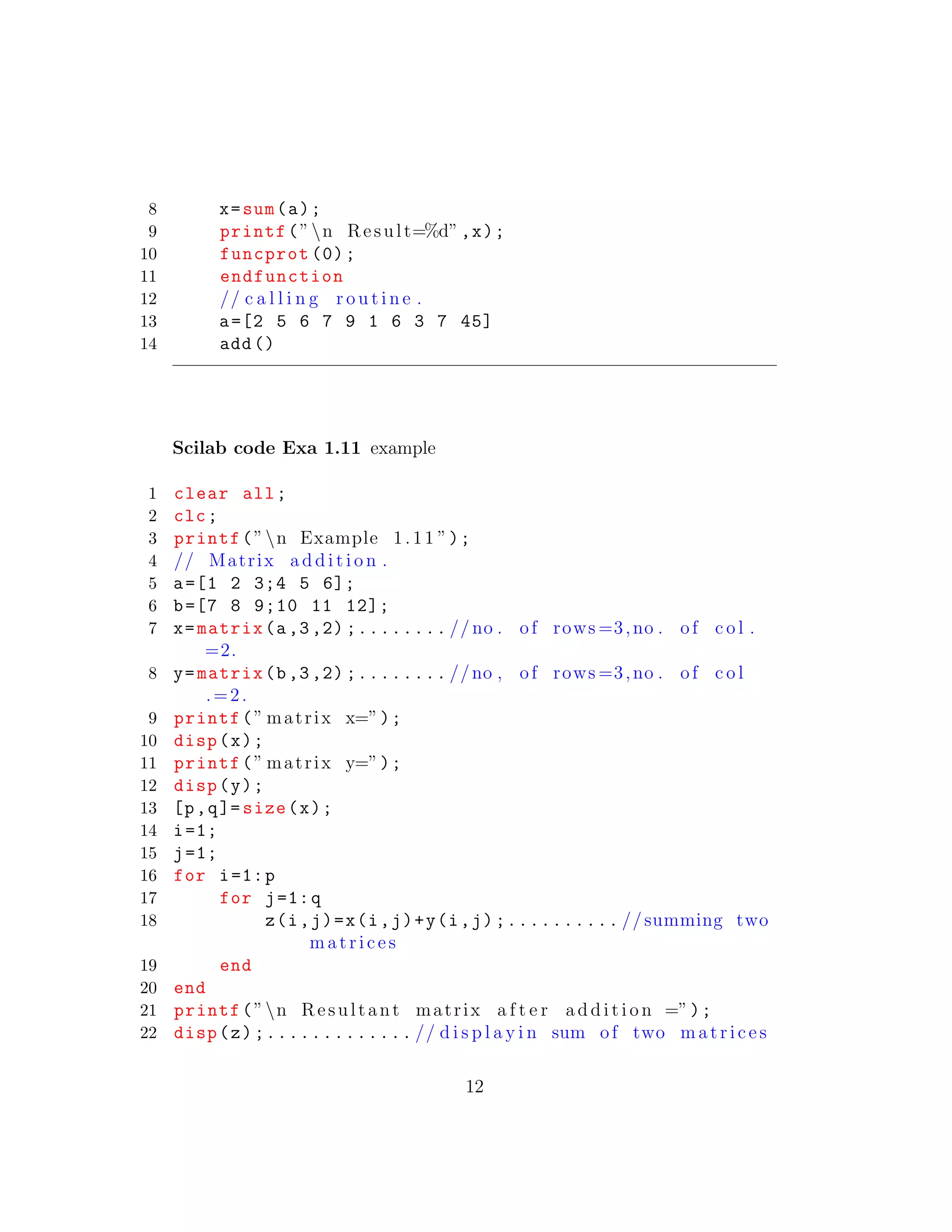 8 x=sum(a);
9 printf(”n Result=%d”,x);
10 funcprot (0);
11 endfunction
12 // c a l l i n g r o u t i n e .
13 a=[2 5 6 7 9 1 6 3 7 45]
14 add()
Scilab code Exa 1.11 example
1 clear all;
2 clc;
3 printf(”n Example 1.11 ”);
4 // Matrix a d d i t i o n .
5 a=[1 2 3;4 5 6];
6 b=[7 8 9;10 11 12];
7 x=matrix(a,3,2) ;........ // no . of rows =3,no . of c o l .
=2.
8 y=matrix(b,3,2) ;........ //no , of rows =3,no . of c o l
.=2.
9 printf(” matrix x=”);
10 disp(x);
11 printf(” matrix y=”);
12 disp(y);
13 [p,q]= size(x);
14 i=1;
15 j=1;
16 for i=1:p
17 for j=1:q
18 z(i,j)=x(i,j)+y(i,j);.......... //summing two
matrices
19 end
20 end
21 printf(”n Resultant matrix a f t e r a d d i t i o n =”);
22 disp(z);............. // d i s p l a y i n sum of two matrices
12
 
