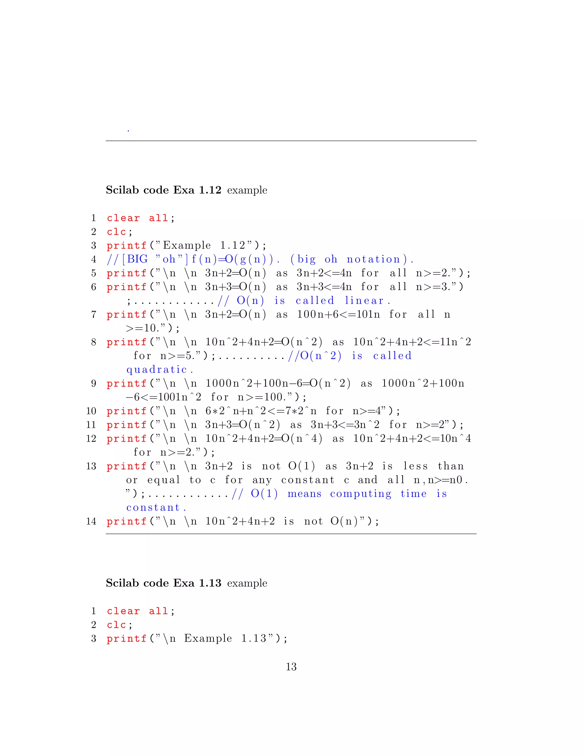 .
Scilab code Exa 1.12 example
1 clear all;
2 clc;
3 printf(”Example 1.12 ”);
4 // [ BIG ”oh ” ] f ( n )=O( g ( n ) ) . ( big oh notation ) .
5 printf(”n n 3n+2=O( n ) as 3n+2<=4n f o r a l l n>=2.”);
6 printf(”n n 3n+3=O( n ) as 3n+3<=4n f o r a l l n>=3.”)
;............ // O( n ) i s c a l l e d l i n e a r .
7 printf(”n n 3n+2=O( n ) as 100n+6<=101n f o r a l l n
>=10.”);
8 printf(”n n 10nˆ2+4n+2=O( n ˆ2) as 10nˆ2+4n+2<=11nˆ2
f o r n>=5.”);.......... //O( n ˆ2) i s c a l l e d
qu ad ra ti c .
9 printf(”n n 1000nˆ2+100n−6=O( n ˆ2) as 1000nˆ2+100n
−6<=1001nˆ2 f o r n>=100.”);
10 printf(”n n 6∗2ˆn+nˆ2<=7∗2ˆn f o r n>=4”);
11 printf(”n n 3n+3=O( n ˆ2) as 3n+3<=3nˆ2 f o r n>=2”);
12 printf(”n n 10nˆ2+4n+2=O( n ˆ4) as 10nˆ2+4n+2<=10nˆ4
f o r n>=2.”);
13 printf(”n n 3n+2 i s not O(1 ) as 3n+2 i s l e s s than
or equal to c f o r any constant c and a l l n , n>=n0 .
”);............ // O( 1) means computing time i s
constant .
14 printf(”n n 10nˆ2+4n+2 i s not O( n ) ”);
Scilab code Exa 1.13 example
1 clear all;
2 clc;
3 printf(”n Example 1.13 ”);
13
 