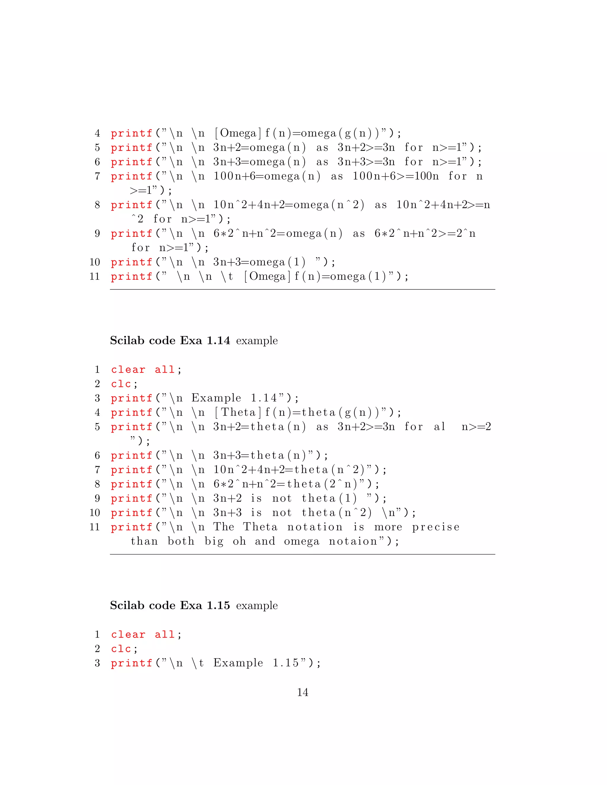4 printf(”n n [ Omega ] f ( n )=omega ( g ( n ) ) ”);
5 printf(”n n 3n+2=omega ( n ) as 3n+2>=3n f o r n>=1”);
6 printf(”n n 3n+3=omega ( n ) as 3n+3>=3n f o r n>=1”);
7 printf(”n n 100n+6=omega ( n ) as 100n+6>=100n f o r n
>=1”);
8 printf(”n n 10nˆ2+4n+2=omega ( n ˆ2) as 10nˆ2+4n+2>=n
ˆ2 f o r n>=1”);
9 printf(”n n 6∗2ˆn+nˆ2=omega ( n ) as 6∗2ˆn+nˆ2>=2ˆn
f o r n>=1”);
10 printf(”n n 3n+3=omega ( 1) ”);
11 printf(” n n  t [ Omega ] f ( n )=omega ( 1) ”);
Scilab code Exa 1.14 example
1 clear all;
2 clc;
3 printf(”n Example 1.14 ”);
4 printf(”n n [ Theta ] f ( n )=theta ( g ( n ) ) ”);
5 printf(”n n 3n+2=theta ( n ) as 3n+2>=3n f o r a l n>=2
”);
6 printf(”n n 3n+3=theta ( n ) ”);
7 printf(”n n 10nˆ2+4n+2=theta ( n ˆ2) ”);
8 printf(”n n 6∗2ˆn+nˆ2= theta (2ˆ n ) ”);
9 printf(”n n 3n+2 i s not theta ( 1) ”);
10 printf(”n n 3n+3 i s not theta ( n ˆ2) n”);
11 printf(”n n The Theta notation i s more p r e c i s e
than both big oh and omega notaion ”);
Scilab code Exa 1.15 example
1 clear all;
2 clc;
3 printf(”n  t Example 1.15 ”);
14
 