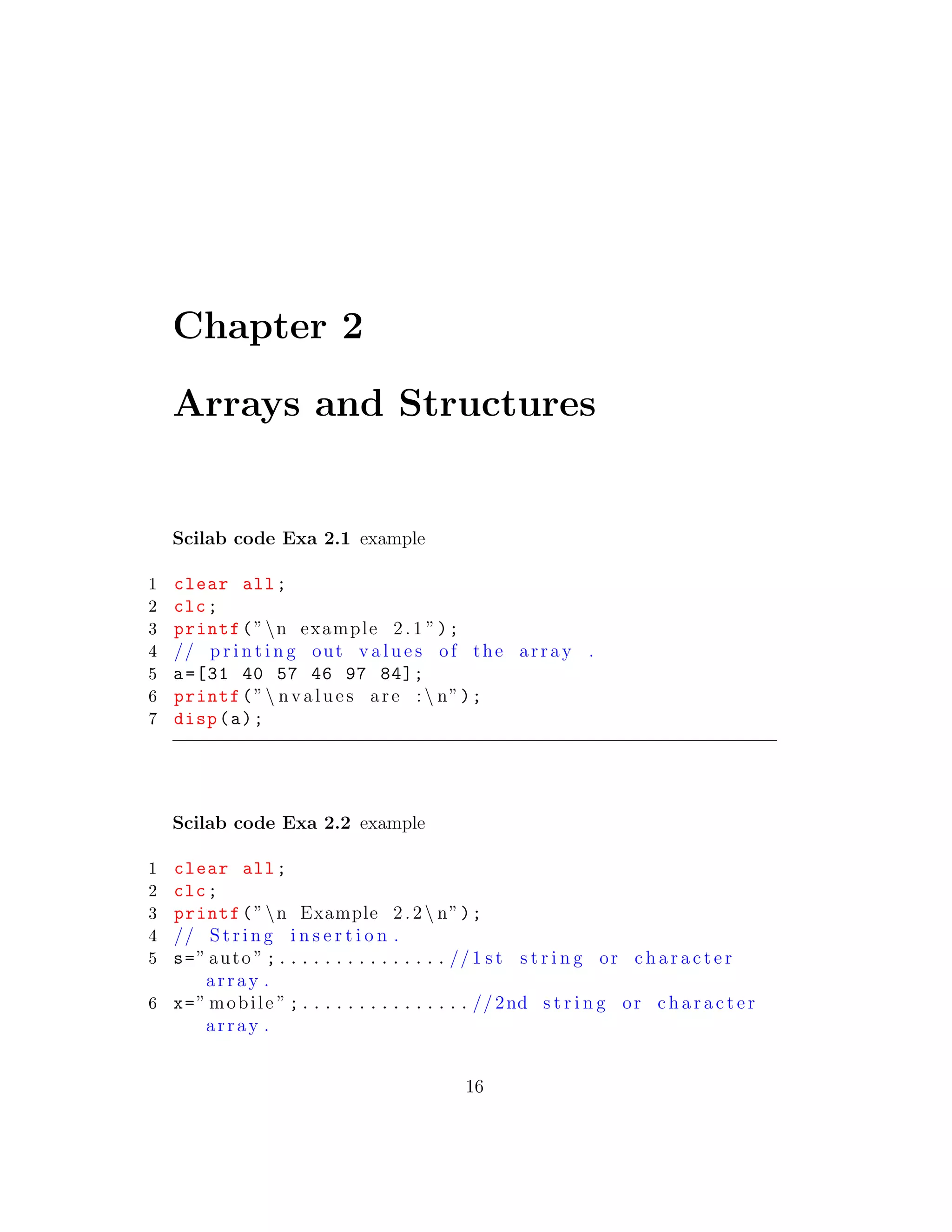 Chapter 2
Arrays and Structures
Scilab code Exa 2.1 example
1 clear all;
2 clc;
3 printf(”n example 2.1 ”);
4 // p r i n t i n g out v a l u e s of the array .
5 a=[31 40 57 46 97 84];
6 printf(” nvalues are :  n”);
7 disp(a);
Scilab code Exa 2.2 example
1 clear all;
2 clc;
3 printf(”n Example 2.2 n”);
4 // S t r i n g i n s e r t i o n .
5 s=” auto ” ;............... //1 s t s t r i n g or c h a r a c t e r
array .
6 x=” mobile ” ;............... //2nd s t r i n g or c h a r a c t e r
array .
16
 