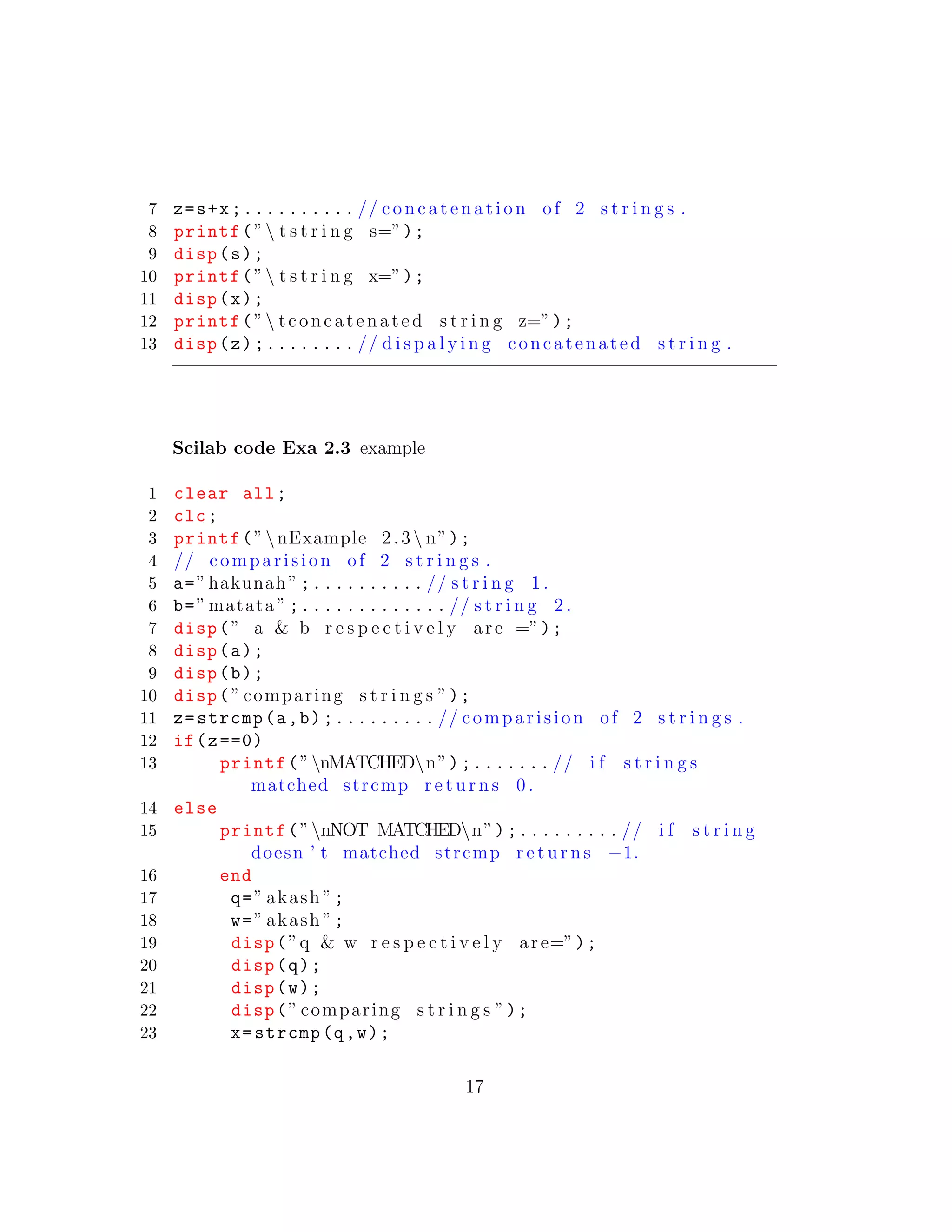 7 z=s+x;.......... // concatenation of 2 s t r i n g s .
8 printf(” t s t r i n g s=”);
9 disp(s);
10 printf(” t s t r i n g x=”);
11 disp(x);
12 printf(” tconcatenated s t r i n g z=”);
13 disp(z);........ // d i s p a l y i n g concatenated s t r i n g .
Scilab code Exa 2.3 example
1 clear all;
2 clc;
3 printf(”nExample 2.3 n”);
4 // comparision of 2 s t r i n g s .
5 a=”hakunah” ;.......... // s t r i n g 1 .
6 b=” matata ” ;............. // s t r i n g 2 .
7 disp(” a & b r e s p e c t i v e l y are =”);
8 disp(a);
9 disp(b);
10 disp(” comparing s t r i n g s ”);
11 z=strcmp(a,b);......... // comparision of 2 s t r i n g s .
12 if(z==0)
13 printf(”nMATCHEDn”);....... // i f s t r i n g s
matched strcmp r e t u r n s 0 .
14 else
15 printf(”nNOT MATCHEDn”);......... // i f s t r i n g
doesn ’ t matched strcmp r e t u r n s −1.
16 end
17 q=” akash ”;
18 w=” akash ”;
19 disp(”q & w r e s p e c t i v e l y are=”);
20 disp(q);
21 disp(w);
22 disp(” comparing s t r i n g s ”);
23 x=strcmp(q,w);
17
 