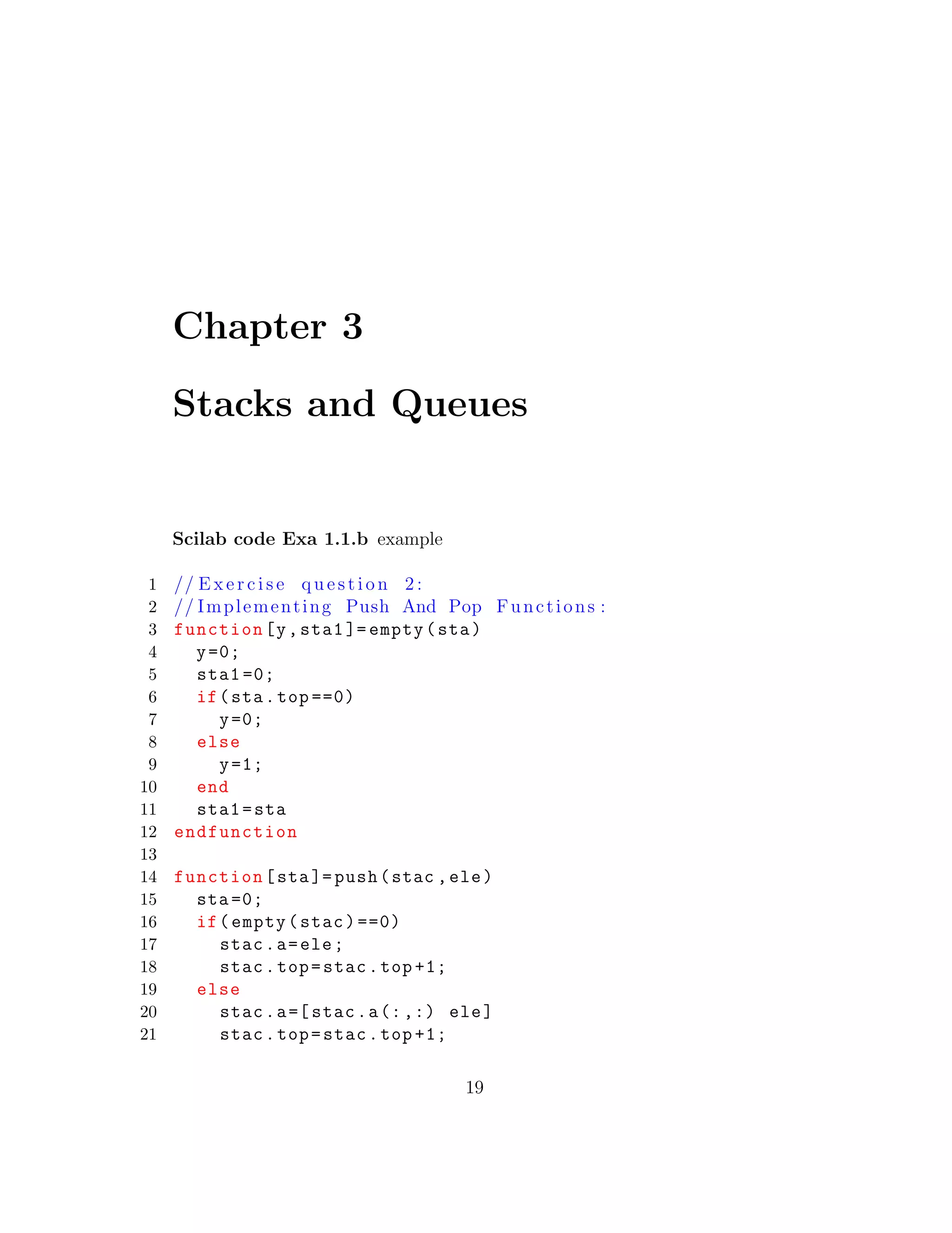 Chapter 3
Stacks and Queues
Scilab code Exa 1.1.b example
1 // E x e r c i s e q u e s t i o n 2 :
2 // Implementing Push And Pop Functions :
3 function[y,sta1 ]= empty(sta)
4 y=0;
5 sta1 =0;
6 if(sta.top ==0)
7 y=0;
8 else
9 y=1;
10 end
11 sta1=sta
12 endfunction
13
14 function[sta]= push(stac ,ele)
15 sta =0;
16 if(empty(stac)==0)
17 stac.a=ele;
18 stac.top=stac.top +1;
19 else
20 stac.a=[ stac.a(:,:) ele]
21 stac.top=stac.top +1;
19
 