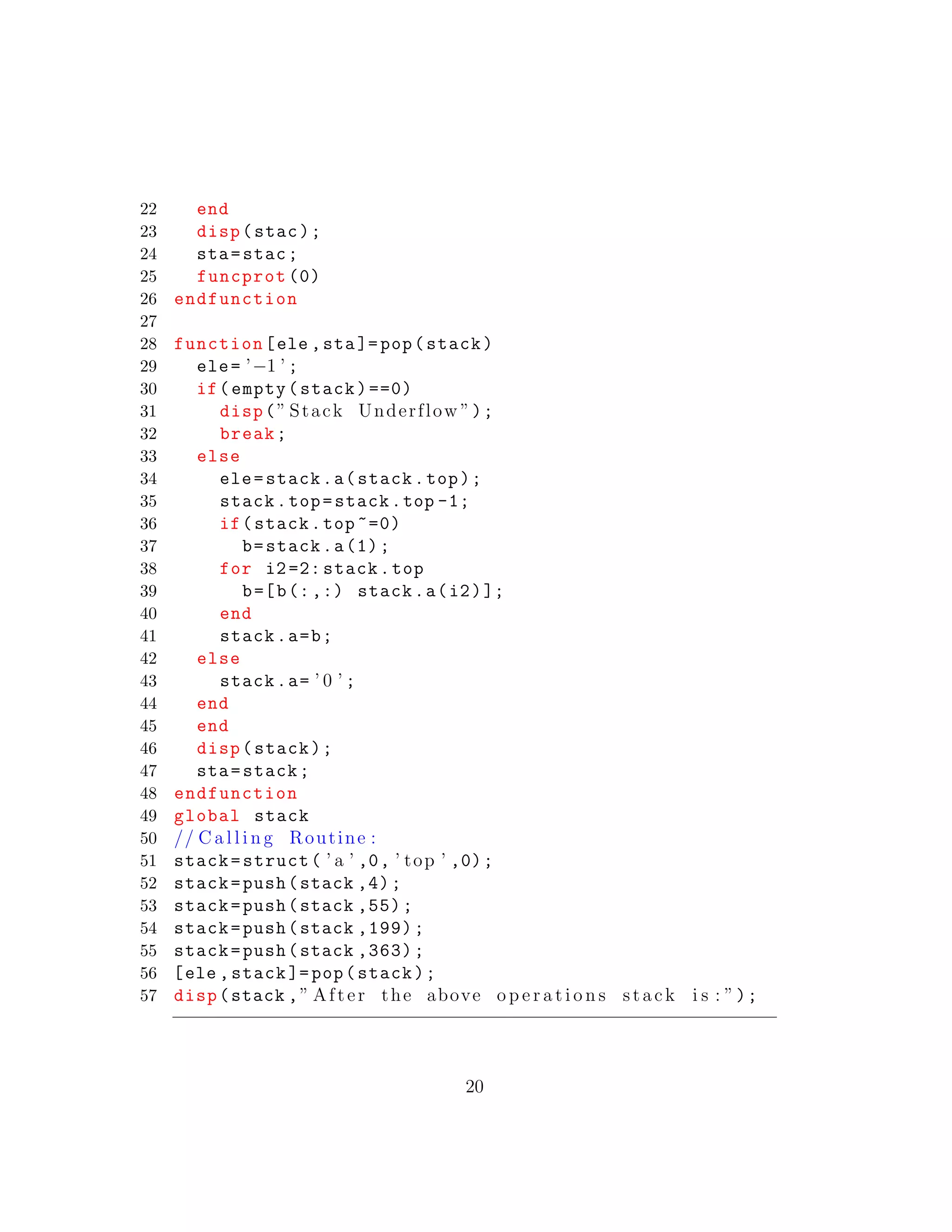 22 end
23 disp(stac);
24 sta=stac;
25 funcprot (0)
26 endfunction
27
28 function[ele ,sta]=pop(stack)
29 ele= ’−1 ’ ;
30 if(empty(stack)==0)
31 disp(” Stack Underflow ”);
32 break;
33 else
34 ele=stack.a(stack.top);
35 stack.top=stack.top -1;
36 if(stack.top ~=0)
37 b=stack.a(1);
38 for i2=2: stack.top
39 b=[b(:,:) stack.a(i2)];
40 end
41 stack.a=b;
42 else
43 stack.a= ’ 0 ’ ;
44 end
45 end
46 disp(stack);
47 sta=stack;
48 endfunction
49 global stack
50 // C a l l i n g Routine :
51 stack=struct( ’ a ’ ,0, ’ top ’ ,0);
52 stack=push(stack ,4);
53 stack=push(stack ,55);
54 stack=push(stack ,199);
55 stack=push(stack ,363);
56 [ele ,stack ]=pop(stack);
57 disp(stack ,” After the above o p e r a t i o n s stack i s : ”);
20
 
