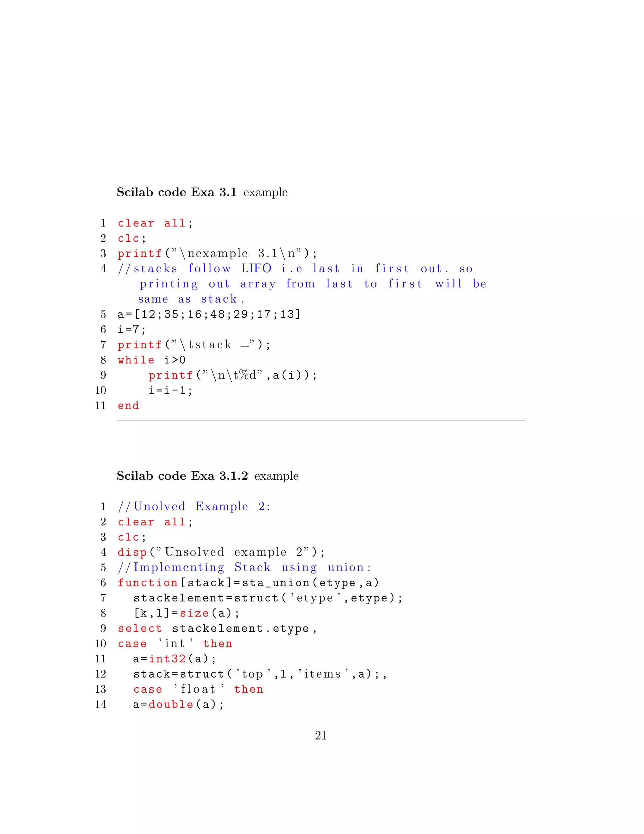 Scilab code Exa 3.1 example
1 clear all;
2 clc;
3 printf(” nexample 3.1 n”);
4 // s t a c k s f o l l o w LIFO i . e l a s t in f i r s t out . so
p r i n t i n g out array from l a s t to f i r s t w i l l be
same as stack .
5 a=[12;35;16;48;29;17;13]
6 i=7;
7 printf(” t s t a c k =”);
8 while i>0
9 printf(”nt%d”,a(i));
10 i=i-1;
11 end
Scilab code Exa 3.1.2 example
1 // Unolved Example 2 :
2 clear all;
3 clc;
4 disp(” Unsolved example 2”);
5 // Implementing Stack using union :
6 function[stack ]= sta_union(etype ,a)
7 stackelement=struct( ’ etype ’ ,etype);
8 [k,l]= size(a);
9 select stackelement.etype ,
10 case ’ i n t ’ then
11 a=int32(a);
12 stack=struct( ’ top ’ ,l, ’ items ’ ,a);,
13 case ’ f l o a t ’ then
14 a=double(a);
21
 