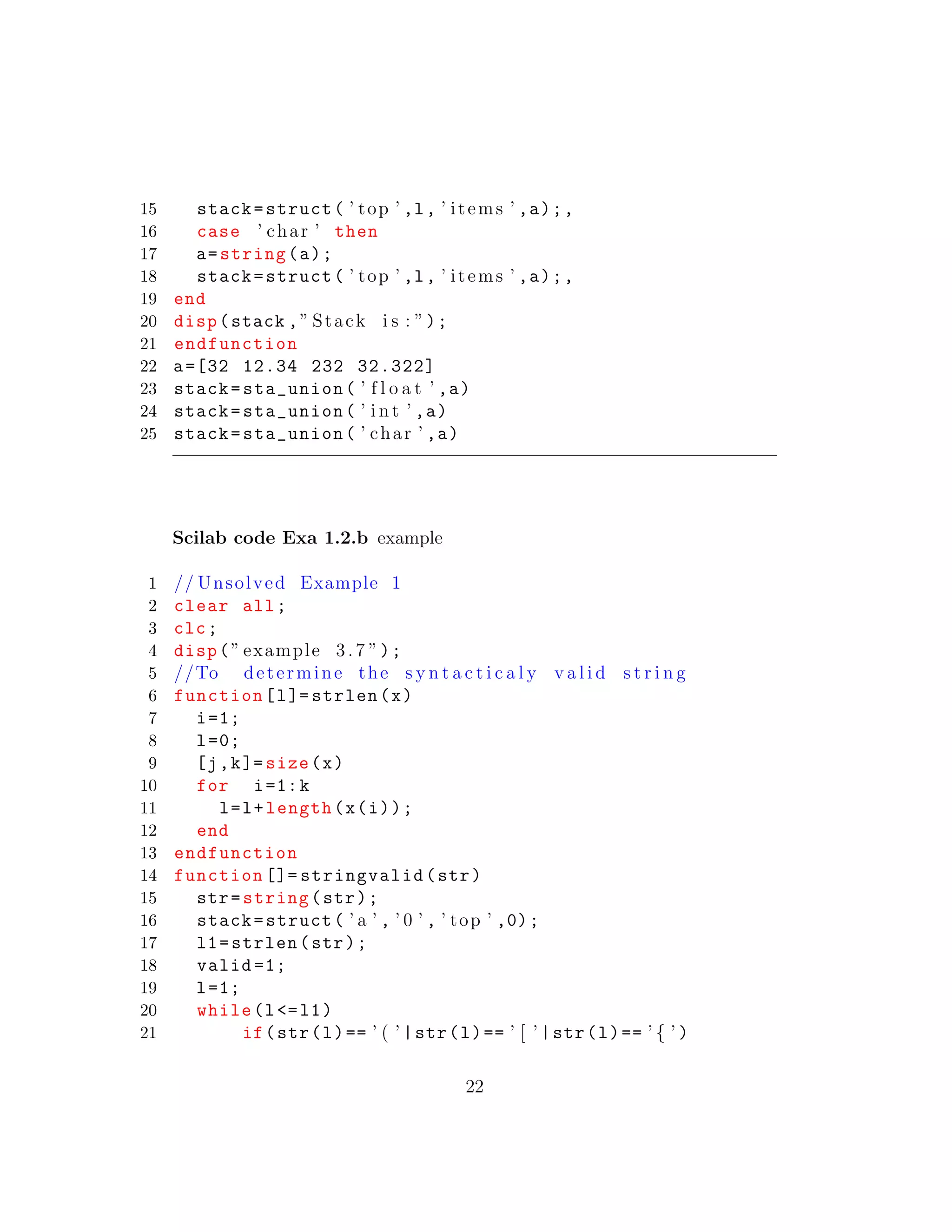 15 stack=struct( ’ top ’ ,l, ’ items ’ ,a);,
16 case ’ char ’ then
17 a=string(a);
18 stack=struct( ’ top ’ ,l, ’ items ’ ,a);,
19 end
20 disp(stack ,” Stack i s : ”);
21 endfunction
22 a=[32 12.34 232 32.322]
23 stack=sta_union( ’ f l o a t ’ ,a)
24 stack=sta_union( ’ i n t ’ ,a)
25 stack=sta_union( ’ char ’ ,a)
Scilab code Exa 1.2.b example
1 // Unsolved Example 1
2 clear all;
3 clc;
4 disp(” example 3.7 ”);
5 //To determine the s y n t a c t i c a l y v a l i d s t r i n g
6 function[l]= strlen(x)
7 i=1;
8 l=0;
9 [j,k]= size(x)
10 for i=1:k
11 l=l+length(x(i));
12 end
13 endfunction
14 function []= stringvalid(str)
15 str=string(str);
16 stack=struct( ’ a ’ , ’ 0 ’ , ’ top ’ ,0);
17 l1=strlen(str);
18 valid =1;
19 l=1;
20 while(l<=l1)
21 if(str(l)== ’ ( ’ |str(l)== ’ [ ’ |str(l)== ’ { ’ )
22
 