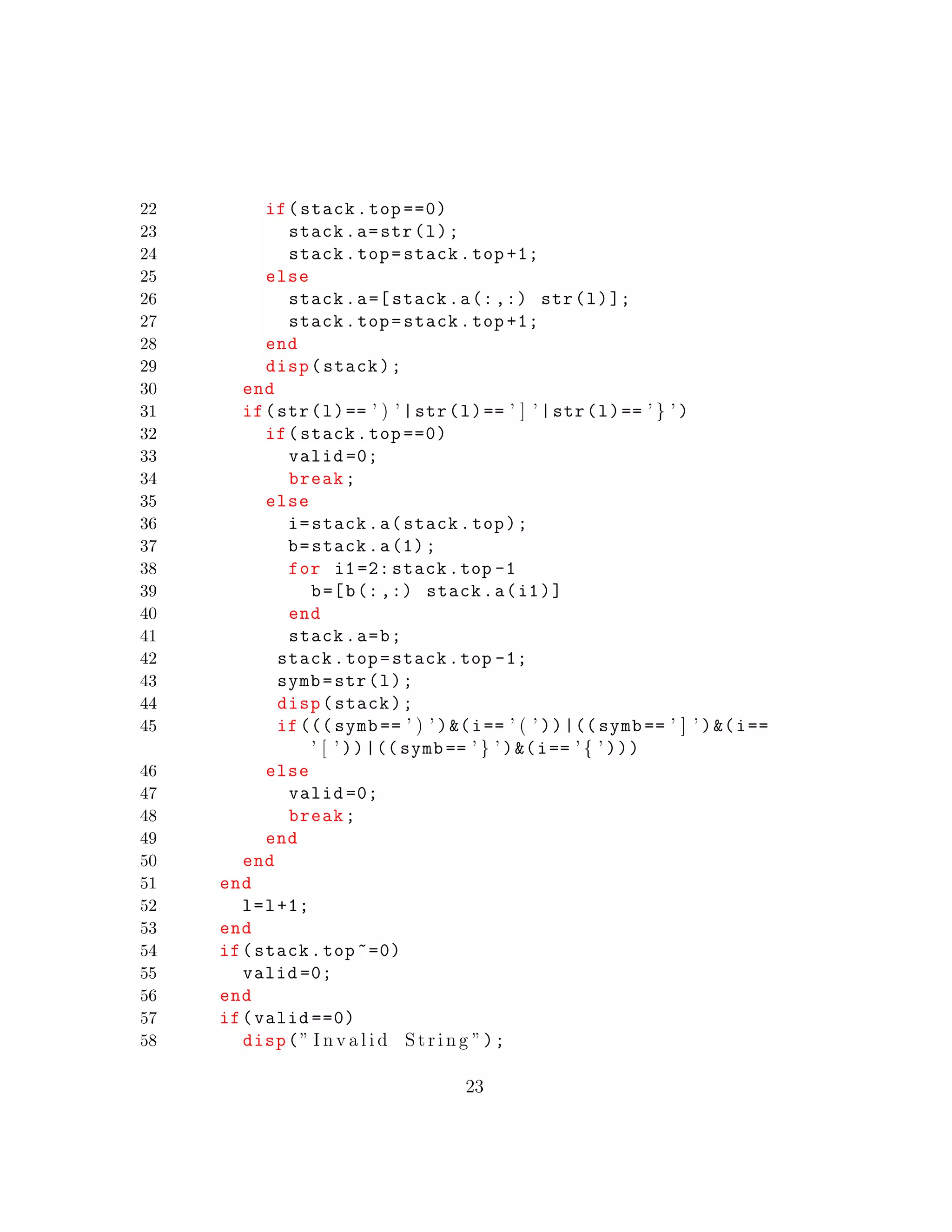 22 if(stack.top ==0)
23 stack.a=str(l);
24 stack.top=stack.top +1;
25 else
26 stack.a=[ stack.a(:,:) str(l)];
27 stack.top=stack.top +1;
28 end
29 disp(stack);
30 end
31 if(str(l)== ’ ) ’ |str(l)== ’ ] ’ |str(l)== ’ } ’ )
32 if(stack.top ==0)
33 valid =0;
34 break;
35 else
36 i=stack.a(stack.top);
37 b=stack.a(1);
38 for i1=2: stack.top -1
39 b=[b(:,:) stack.a(i1)]
40 end
41 stack.a=b;
42 stack.top=stack.top -1;
43 symb=str(l);
44 disp(stack);
45 if((( symb == ’ ) ’ )&(i== ’ ( ’ ))|(( symb == ’ ] ’ )&(i==
’ [ ’ ))|(( symb == ’ } ’ )&(i== ’ { ’ )))
46 else
47 valid =0;
48 break;
49 end
50 end
51 end
52 l=l+1;
53 end
54 if(stack.top ~=0)
55 valid =0;
56 end
57 if(valid ==0)
58 disp(” I n v a l i d S t r i n g ”);
23
 