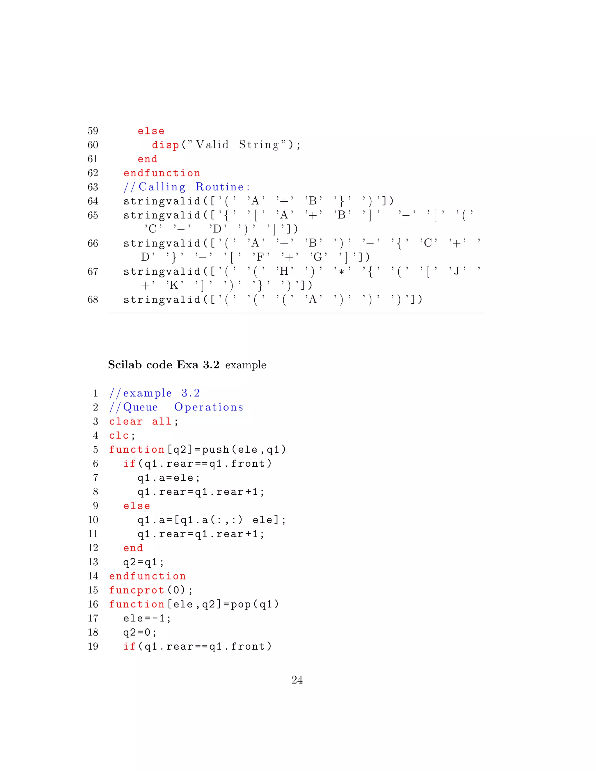 59 else
60 disp(” Valid S t r i n g ”);
61 end
62 endfunction
63 // C a l l i n g Routine :
64 stringvalid ([ ’ ( ’ ’A ’ ’+ ’ ’B ’ ’ } ’ ’ ) ’ ])
65 stringvalid ([ ’ { ’ ’ [ ’ ’A ’ ’+ ’ ’B ’ ’ ] ’ ’− ’ ’ [ ’ ’ ( ’
’C ’ ’− ’ ’D ’ ’ ) ’ ’ ] ’ ])
66 stringvalid ([ ’ ( ’ ’A ’ ’+ ’ ’B ’ ’ ) ’ ’− ’ ’ { ’ ’C ’ ’+ ’ ’
D ’ ’ } ’ ’− ’ ’ [ ’ ’F ’ ’+ ’ ’G ’ ’ ] ’ ])
67 stringvalid ([ ’ ( ’ ’ ( ’ ’H ’ ’ ) ’ ’ ∗ ’ ’ { ’ ’ ( ’ ’ [ ’ ’ J ’ ’
+ ’ ’K ’ ’ ] ’ ’ ) ’ ’ } ’ ’ ) ’ ])
68 stringvalid ([ ’ ( ’ ’ ( ’ ’ ( ’ ’A ’ ’ ) ’ ’ ) ’ ’ ) ’ ])
Scilab code Exa 3.2 example
1 // example 3. 2
2 //Queue Operations
3 clear all;
4 clc;
5 function[q2]= push(ele ,q1)
6 if(q1.rear ==q1.front)
7 q1.a=ele;
8 q1.rear=q1.rear +1;
9 else
10 q1.a=[q1.a(:,:) ele];
11 q1.rear=q1.rear +1;
12 end
13 q2=q1;
14 endfunction
15 funcprot (0);
16 function[ele ,q2]=pop(q1)
17 ele=-1;
18 q2=0;
19 if(q1.rear ==q1.front)
24
 