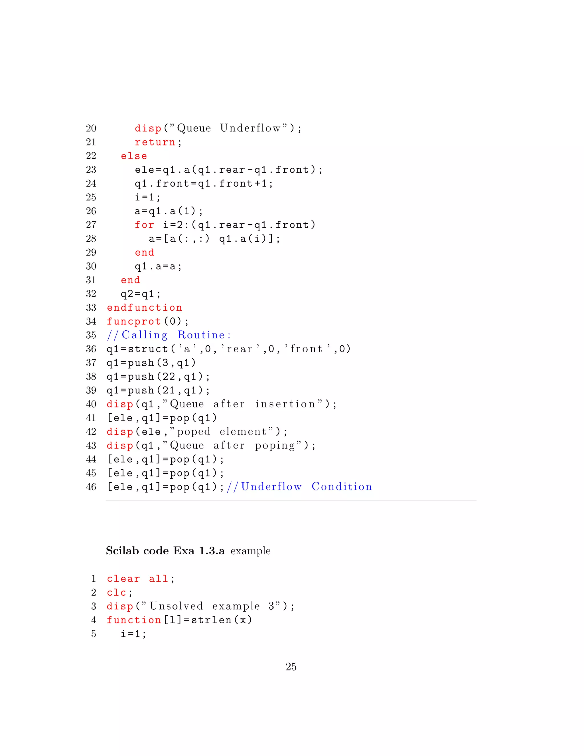 20 disp(”Queue Underflow ”);
21 return;
22 else
23 ele=q1.a(q1.rear -q1.front);
24 q1.front=q1.front +1;
25 i=1;
26 a=q1.a(1);
27 for i=2:( q1.rear -q1.front)
28 a=[a(:,:) q1.a(i)];
29 end
30 q1.a=a;
31 end
32 q2=q1;
33 endfunction
34 funcprot (0);
35 // C a l l i n g Routine :
36 q1=struct( ’ a ’ ,0, ’ r e a r ’ ,0, ’ f r o n t ’ ,0)
37 q1=push(3,q1)
38 q1=push (22,q1);
39 q1=push (21,q1);
40 disp(q1 ,”Queue a f t e r i n s e r t i o n ”);
41 [ele ,q1]=pop(q1)
42 disp(ele ,” poped element ”);
43 disp(q1 ,”Queue a f t e r poping ”);
44 [ele ,q1]=pop(q1);
45 [ele ,q1]=pop(q1);
46 [ele ,q1]=pop(q1);// Underflow Condition
Scilab code Exa 1.3.a example
1 clear all;
2 clc;
3 disp(” Unsolved example 3”);
4 function[l]= strlen(x)
5 i=1;
25
 