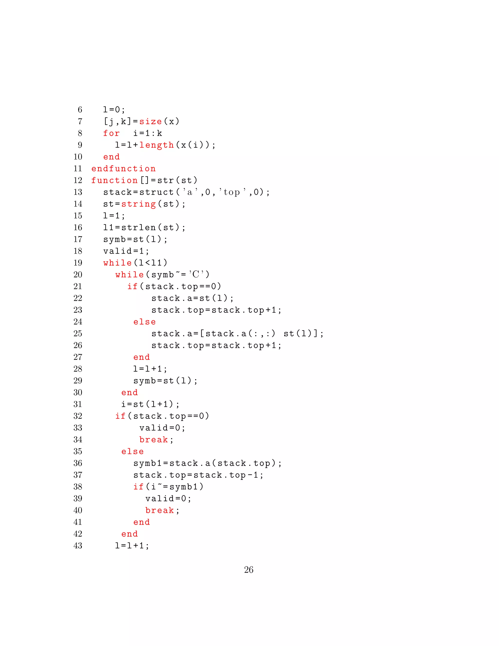 6 l=0;
7 [j,k]= size(x)
8 for i=1:k
9 l=l+length(x(i));
10 end
11 endfunction
12 function []= str(st)
13 stack=struct( ’ a ’ ,0, ’ top ’ ,0);
14 st=string(st);
15 l=1;
16 l1=strlen(st);
17 symb=st(l);
18 valid =1;
19 while(l<l1)
20 while(symb ~= ’C ’ )
21 if(stack.top ==0)
22 stack.a=st(l);
23 stack.top=stack.top +1;
24 else
25 stack.a=[ stack.a(:,:) st(l)];
26 stack.top=stack.top +1;
27 end
28 l=l+1;
29 symb=st(l);
30 end
31 i=st(l+1);
32 if(stack.top ==0)
33 valid =0;
34 break;
35 else
36 symb1=stack.a(stack.top);
37 stack.top=stack.top -1;
38 if(i~= symb1)
39 valid =0;
40 break;
41 end
42 end
43 l=l+1;
26
 