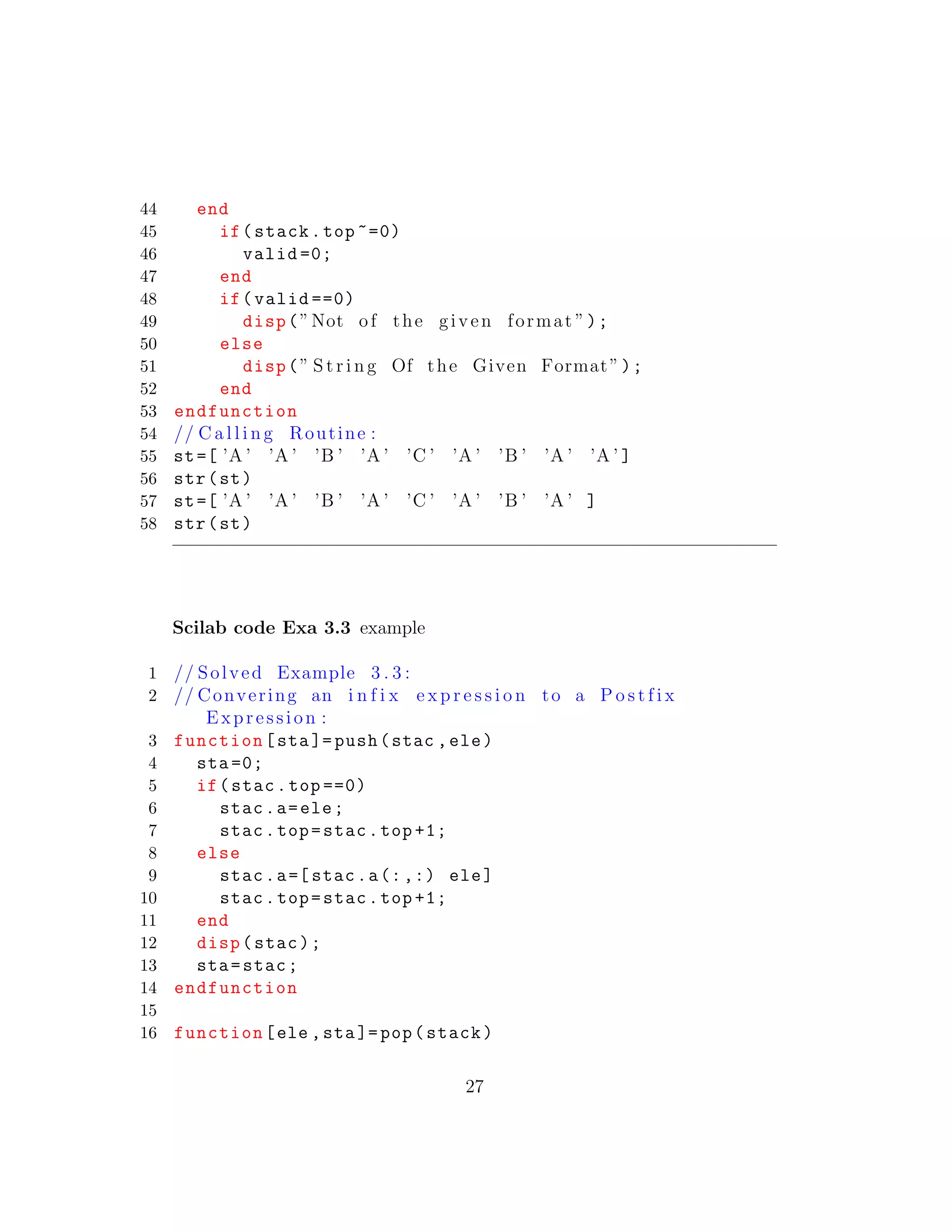 44 end
45 if(stack.top ~=0)
46 valid =0;
47 end
48 if(valid ==0)
49 disp(”Not of the given format ”);
50 else
51 disp(” S t r i n g Of the Given Format”);
52 end
53 endfunction
54 // C a l l i n g Routine :
55 st=[ ’A ’ ’A ’ ’B ’ ’A ’ ’C ’ ’A ’ ’B ’ ’A ’ ’A ’ ]
56 str(st)
57 st=[ ’A ’ ’A ’ ’B ’ ’A ’ ’C ’ ’A ’ ’B ’ ’A ’ ]
58 str(st)
Scilab code Exa 3.3 example
1 // Solved Example 3 . 3 :
2 // Convering an i n f i x e x p r e s s i o n to a P o s t f i x
Expression :
3 function[sta]= push(stac ,ele)
4 sta =0;
5 if(stac.top ==0)
6 stac.a=ele;
7 stac.top=stac.top +1;
8 else
9 stac.a=[ stac.a(:,:) ele]
10 stac.top=stac.top +1;
11 end
12 disp(stac);
13 sta=stac;
14 endfunction
15
16 function[ele ,sta]=pop(stack)
27
 